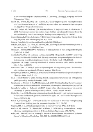© UOC 170 Trastorns d’aprenentatge de la lectura
in pre-school settings: no simple solutions. A Ginsbourg, J. i Clegg, J., Language and Social
Disadvantage. Wiley.
Eckert, T.L., Ardoin, S.P., Daly E.J. i Martens, B.K. (2002) Improving oral reading fluency: a
brief experimental analysis of combining an antecedent intervention with consequen-
ces. JApplBehav Anal, volum (número).
Ehri, L.C., Nunes, S.R., Willows, D.M., Valeska-Schuster, B., Yaghoub-Zaden, Z. i Shananan, T.
(2001) Phonemic awareness instruction helps children learn to read: Evidence from the
National Reading Panel’s meta-analysis. Reading Research Quarterly, 36, 250-287.
Gómez-Zapata, E., Defior, S., Serrano, F. (2011). Improving reading fluency in dyslexia: desig-
ning a Spanish intervention program. 4 (2), 65-73.
Informe Faros http://www.faroshsjd.net/item.php?id=1774&lang=1
Fletcher, J. M., Lyon, G.R., Fuchs, L.S. i Barnes, M.A.
intervention. New Cork: Guilford Press.
Flynn, J.M. i Rahbar, M.H. (1994). Prevalence of reading failure in boys compared with girls.
PsycholSch, 31, 66-67.
Gortmaker, V.J., Daly, E.J., McCurdy, M., Persampieri, M.J. i Hergenrader, M. (2007). Improving
reading outcomes for children with learning disabilities: using brief experimental analy-
sis to develop parent-tutoring interventions. J ApplBehav Anal, 40(2), 203-221.
Grigorenko, E.L. (2006). Learning disabilities in juvenile offenders. Child Adolesc. Psychiatr.
Clin. N. Am., 15, 353-371.
Hofstadter-Duke, K. L. i Daly, E. J. (2011). Improving oral reading fluency with a per-mediated
intervention. Journal of applied behavior analysis, 44, 641-646.
Humphrey, N. i Mullins, P.M. (2002). Self-concept and self-esteem in developmental dyslexia.
J. Res. Spec. Educ. Needs, 2, 1-13.
Ise, E. i Schulte-Körne, G. (2010). Spelling deficits in dyslexia: evaluation o fan orthographic
spelling training. Ann Dyslexia, 60(1), 18-39.
Kairaluoma, L., Ahonen, T., Aro, M. i Holopainen, L. (2007) Boosting Reading Fluency: An inter-
vention case study a subword level. Scandinavian Journal of Educational Research, 51, 253-274.
Karande, S., Mehta, V. i Kulkarni, M. (2007) Impact of an education program on parental
knowledge of specific learning disability. Indian J Med Sci. volum, 398-406.
König, I.R., et. al. (2011). Mapping for dyslexia and related cognitive trait loci provides strong
evidence for further risk genes on chromosome 6p21. Am J Med Genet B Neuropsychiatr
Genet., 156B(1), 36-43.
Koriat, A., Greenberg, S.N. i Kreiner, H. (2002). The extraction of structure Turing Redding:
Evidence from Redding prosody. Memory & Cognition, 30(2), 270-280.
Koyama, M.S. et al. (2010), Reading networks at rest. Cereb Cortex, 20(11), 2549-2559.
Krafnick, A.J., Flowers, D.L., Napoliello, E.M. i Eden, G.F. (2011). Gray matter volume changes
following reading intervention in dyslexic children. Neuroimage, 57(3), 733-741.
Kuhn, M.R., Stahl i S.A. (2003). Fluency: A review of developmental and remedial practices.
Journal of Educational Psychology, 95(1), 3-21. doi: 10.1037/0022-0663.95.1.3.
 