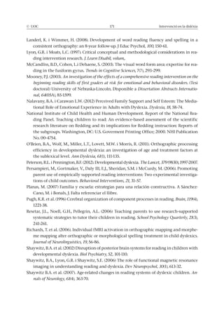 © UOC 171 Intervenció en la dislèxia
Landerl, K. i Wimmer, H. (2008). Development of word reading fluency and spelling in a
consistent orthography: an 8-year follow-up. J Educ Psychol, 100, 150-61.
Lyon, G.R. i Moats, L.C. (1997). Critical conceptual and methodological considerations in rea-
ding intervention research. J. Learn Disabil, volum,.
McCandliss, B.D., Cohen, L.i Dehaene, S. (2003). The visual word form area: expertise for rea-
ding in the fusiform gyrus. 7(7), 293–299.
Mooney, P.J. (2003). An investigation of the effects of a comprehensive reading intervention on the
beginning reading skills of first graders at risk for emotional and behavioral disorders. (Tesi
doctoral) University of Nebraska-Lincoln. Disponible a Dissertation Abstracts Internatio-
nal, 64(05A), 85-1599.
Nalavany, B.A. i Carawan L.W. (2012) Perceived Family Support and Self Esteem: The Media-
tional Role of Emotional Experience in Adults with Dyslexia. Dyslexia, 18, 58–74.
National Institute of Child Health and Human Development. Report of the National Rea-
ding Panel. Teaching children to read: An evidence-based assessment of the scientific
research literature on Redding and its implications for Redding instruction: Reports of
the subgroups. Washington, DC: U.S. Goverment Printing Office; 2000. NHI Publication
No. 00-4754.
O’Brien, B.A., Wolf, M., Miller, L.T., Lovett, M.W. i Morris, R. (2011). Orthographic processing
efficiency in developmental dyslexia: an investigation of age and treatment factors at
the sublexical level. Ann Dyslexia, 61(1), 111-135.
Peterson, R.L. i Pennington, B.F. (2012). Developmental dyslexia. 379 (9830), 1997-2007.
Persampieri, M., Gortmaker, V., Daly III, E.J., Sheridan, S.M. i McCurdy, M. (2006). Promoting
parent use of empirically supported reading interventions: Two experimental investiga-
tions of child outcomes. Behavioral Interventions, 21, 31–57.
Planas, M. (2007) Família y escuela: estrategias para una relación constructiva. A Sánchez-
Cano, M. i Bonals, J. Falta referenciar el llibre.
Pugh, K.R. et al. (1996) Cerebral organization of component processes in reading. Brain, 119(4),
1221-38.
Resetar, J.L., Noell, G.H., Pellegrin, A.L. (2006) Teaching parents to use research-supported
systematic strategies to tutor their children in reading. School Psychology Quarterly, 21(3),
241-261.
Richards, T. et al. (2006). Individual fMRI activation in orthographic mapping and morphe-
me mapping alter orthographic or morphological spelling treatment in child dyslexics.
Journal of Neurolinguistics, 19, 56-86.
Shaywitz, B.A. et al. (2002) Disruption of posterior brain systems for reading in children with
developmental dyslexia. Biol Psychiatry, 52, 101-110.
Shaywitz, B.A., Lyon, G.R. i Shaywitz, S.E. (2006) The role of functional magnetic resonance
imaging in understanding reading and dyslexia. Dev Neuropsychol, 30(1), 613-32.
Shaywitz B.A. et al. (2007). Age-related changes in reading systems of dyslexic children. An-
nals of Neurology, 61(4), 363-70.
 