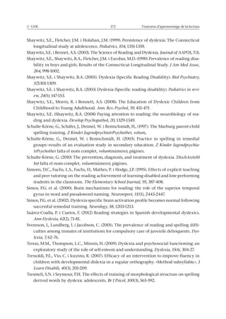 © UOC 172 Trastorns d’aprenentatge de la lectura
Shaywitz, S.E., Fletcher, J.M. i Holahan, J.M. (1999). Persistence of dyslexia: The Connecticut
longitudinal study at adolescence. Pediatrics, 104, 1351-1359.
Shaywitz, S.E. i Bennet, A.S. (2003). The Science of Reading and Dyslexia. Journal of AAPOS, 7(3).
Shaywitz, S.E., Shaywitz, B.A., Fletcher, J.M. i Escobar, M.D. (1990) Prevalence of reading disa-
bility in boys and girls. Results of the Connecticut Longitudinal Study. J Am Med Assoc,
264, 998-1002.
Shaywitz, S.E. i Shaywitz, B.A. (2005). Dyslexia (Specific Reading Disability). Biol Psychiatry,
57,1301-1309.
Shaywitz, S.E. i Shaywitz, B.A. (2003) Dyslexia (Specific reading disability). Pediatrics in revi-
ew, 24(5); 147-153.
Shaywitz, S.E., Morris, R. i Bennett, A.S. (2008). The Education of Dyslexic Children from
Childhood to Young Adulthood. Ann. Rev. Psychol, 59, 451-475
Shaywitz, S.E. iShaywitz, B.A. (2008) Paying attention to reading: the neurobiology of rea-
ding and dyslexia. Develop Psychopathol, 20, 1329-1349.
Schulte-Körne, G., Schäfer, J., Deimel, W. i Remschmidt, H., (1997). The Marburg parent-child
spelling training. Z Kinder JugendpsychiatrPsychother, volum,.
Schulte-Körne, G., Deimel, W. i Remschmidt, H. (2003). Practice in spelling in remedial
groups--results of an evaluation study in secondary education. Z Kinder Jugendpsychia-
trPsychother falta el nom complet, volum(número), pàgines.
Schulte-Körne, G. (2010) The prevention, diagnosis, and treatment of dyslexia. DtschArztebl
Int falta el nom complet, volum(número), pàgines.
Simons, D.C., Fuchs, L.S., Fuchs, D., Mathes, P. i Hodge, J.P. (1995). Effects of explicit teaching
and peer tutoring on the reading achievement of learning-disabled and low-performing
students in the classroom. , 95, 387-408.
Simos, P.G. et al. (2000). Brain mechanisms for reading: the role of the superior temporal
gyrus in word and pseudoword naming. Neuroreport, 11(11), 2443-2447.
Simos, P.G. et al. (2002). Dyslexia-specific brain activation profile becomes normal following
successful remedial training. Neurology, 58, 1203-1213.
Suárez-Coalla, P. i Cuetos, F. (2012) Reading strategies in Spanish developmental dyslexics.
Ann Dyslexia, 62(2), 71-81.
Svensson, I., Lundberg, I. i Jacobson, C. (2001). The prevalence of reading and spelling diffi-
culties among inmates of institutions for compulsory care of juvenile delinquents. Dys-
lexia, 7, 62–76.
Terras, M.M., Thompson, L.C., Minnis, H. (2009). Dyslexia and psychosocial functioning: an
exploratory study of the role of self-esteem and understanding. Dyslexia, 15(4), 304-27.
Tressoldi, P.E., Vio, C. i Iozzino, R. (2007). Efficacy of an intervention to improve fluency in
children with developmental dislexia in a regular orthography. «Method subsyllabic». J
Learn Disabili, 40(3), 201-209.
Tsesmeli, S.N. i Seymour, P.H. The effects of training of morphological structure on spelling
derived words by dyslexic adolescents. Br J Psicol, 100(3), 565-592.
 