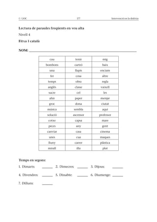 © UOC 177 Intervenció en la dislèxia
Lectura de paraules freqüents en veu alta
Nivell 4
Fitxa 1 català
NOM: ___________________________________________________
cau tenir mig
bombons cartró baix
una llapis enciam
fer cosa altre
temps obra regla
anglès classe vaixell
sucre cel les
ahir paper menjar
groc dona ciutat
música sembla aquí
solució ascensor professor
cotxe capsa mare
peces any gent
canviar casa cinema
unes cua maques
lluny carrer plàstica
mirall illa plat
Temps en segons:
1. Dimarts: _____ 2. Dimecres: _____ 3. Dijous: _____
4. Divendres: _____ 5. Dissabte: _____ 6. Diumenge: _____
7. Dilluns: _____
 