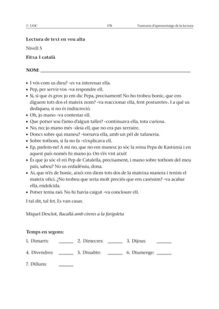 © UOC 178 Trastorns d’aprenentatge de la lectura
Lectura de text en veu alta
Nivell 5
Fitxa 1 català
NOM: ___________________________________________________
diguem tots dos el mateix nom? –va reaccionar ella, fent posturetes-. I a què us
dediqueu, si no és indiscreció.
país, sabeu? No us enfadéssiu, dona.
mateix ofici. ¿No trobeu que seria molt preciós que ens caséssim? –va acabar
ella, endolcida.
I tal dit, tal fet. Es van casar.
Miquel Desclot, Bacallà amb cireres a la farigoleta
Temps en segons:
1. Dimarts: _____ 2. Dimecres: _____ 3. Dijous: _____
4. Divendres: _____ 5. Dissabte: _____ 6. Diumenge: _____
7. Dilluns: _____
 