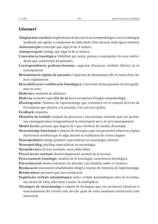 © UOC 179 Intervenció en la dislèxia
Glossari
Adaptacions escolars: Implementació de canvis en la metodologia o en el contingut
acadèmic per ajudar a compensar les dificultats d’un alumne amb algun trastorn.
Autoconcepte: concepte que algú té de sí mateix.
Autopercepció: imatge que algú té de sí mateix.
Consciència fonològica: Habilitat per notar, pensar o manipular els sons indivi-
duals que conformen les paraules.
Correspondència grafema-fonema: capacitat d’associar símbols (lletres) al so
corresponent.
Denominació ràpida de paraules: Capacitat de denominar (dir el nom) d’un ob-
jecte ràpidament.
Descodificació i codificació fonològica: Conversió d’una paraula escrita (grafe-
ma) en sons.
Dislèctics: sinònim de dislèxics.
Dislèxia: trastorn específic de la lecto-escriptura d’origen neurobiològic.
Disortografia: Trastorn de l’aprenentatge que consisteix en el conjunt d’errors de
l’escriptura que afecten a la paraula, i no a la seva grafia.
Feedback: resposta.
Memòria de treball: conjunt de processos i mecanismes mentals que ens perme-
ten emmagatzemar temporalment la informació per a la seva manipulació.
Model lector: persona que llegeix bé i que s’utilitza de model, d’exemple.
Neuroimatge funcional: Conjunt de tècniques que ens permeten observar el grau
d’activació cerebral que té algú davant la realització de certes tasques.
Neuropediatra: metge pediatre especialitzat en neurologia infantil.
Neuropsicòleg: psicòleg especialitzat en neurologia.
Normolectors: lectors normals, sense dificultats.
Procés lector normal: desenvolupament normal de la lectura.
Processament fonològic: anàlisis de la fonologia, consciència fonològica.
Psicoeducació: donar informar als afectats i als familiar sobre el trastorn.
Reeducació: tractament rehabilitador dirigit a tractar els trastorns de l’aprenentatge.
Reeducadors: persones que fan reeducació.
Seqüències verbals automàtiques: sèries verbals automàtiques: dies de la setma-
na, mesos de l’any, abecedari i taules de multiplicar.
Tècniques de neuroimatge: Conjunt de tècniques que ens permeten observar el
funcionament del cervell tant des del punt de vista anatòmic-estructural com
funcional.
 