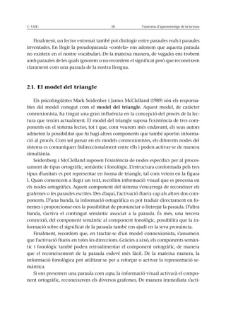 © UOC 18 Trastorns d’aprenentatge de la lectura
Finalment, un lector entrenat també pot distingir entre paraules reals i paraules
inventades. En llegir la pseudoparaula «contefa» ens adonem que aquesta paraula
no existeix en el nostre vocabulari. De la mateixa manera, de vegades ens trobem
amb paraules de les quals ignorem o no recordem el significat però que reconeixem
clarament com una paraula de la nostra llengua.
2.1. El model del triangle
Els psicolingüistes Mark Seidenber i James McClelland (1989) són els responsa-
bles del model conegut com el model del triangle. Aquest model, de caràcter
connexionista, ha tingut una gran influència en la concepció del procés de la lec-
tura que tenim actualment. El model del triangle suposa l’existència de tres com-
ponents en el sistema lector, tot i que, com veurem més endavant, els seus autors
admeten la possibilitat que hi hagi altres components que també aportin informa-
ció al procés. Com sol passar en els models connexionistes, els diferents nodes del
sistema es comuniquen bidireccionalment entre ells i poden activar-se de manera
simultània.
Seidenberg i McClelland suposen l’existència de nodes específics per al proces-
sament de tipus ortogràfic, semàntic i fonològic. L’estructura conformada pels tres
tipus d’unitats es pot representar en forma de triangle, tal com veiem en la figura
1. Quan comencem a llegir un text, recollim informació visual que es processa en
els nodes ortogràfics. Aquest component del sistema s’encarrega de reconèixer els
grafemes o les paraules escrites. Des d’aquí, l’activació flueix cap als altres dos com-
ponents. D’una banda, la informació ortogràfica es pot traduir directament en fo-
nemes i proporcionar-nos la possibilitat de pronunciar o lletrejar la paraula. D’altra
banda, s’activa el contingut semàntic associat a la paraula. És més, una tercera
connexió, del component semàntic al component fonològic, possibilita que la in-
formació sobre el significat de la paraula també ens ajudi en la seva pronúncia.
Finalment, recordem que, en tractar-se d’un model connexionista, s’assumeix
que l’activació flueix en totes les direccions. Gràcies a això, els components semàn-
tic i fonològic també poden retroalimentar el component ortogràfic, de manera
que el reconeixement de la paraula esdevé més fàcil. De la mateixa manera, la
informació fonològica pot utilitzar-se per a reforçar o activar la representació se-
màntica.
Si ens presenten una paraula com copa, la informació visual activarà el compo-
nent ortogràfic, reconeixerem els diversos grafemes. De manera immediata s’acti-
 