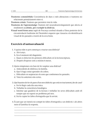 © UOC 180 Trastorns d’aprenentatge de la lectura
Trastorns commòrbids: Coexistència de dues o més alteracions o trastorns no
relacionats primàriament entre sí.
Trastorn crònic: Trastorn que persisteix tota la vida.
Trastorns de l’aprenentatge: Trastorn del neurodesenvolupament que afecta al
rendiment acadèmic, per exemple la dislèxia.
Visual word form area: regió de l’escorça cerebral situada a l’àrea posterior de la
circumvolució fusiforme de l’hemisferi esquerre que s’associa a la identificació
visual de les paraules a través de la seva form.
Exercicis d’autoavaluació
1. A quina edat es pot començar a tractar una dislèxia?
a. Als 6 anys.
b. En el moment del diagnòstic.
c. Quan es detecten les primeres dificultats en la lectoescriptura.
d. Després d’esperar com a mínim 6 mesos.
2. Quins símptomes ens han de fer sospitar una dislèxia?
a. Antecedents de dislèxia a la família.
b. Que li hagi costat aprendre els colors.
c. Dificultats en seqüenciar els sons que conformen les paraules.
d. Totes les anteriors són certes.
3. Què haurien de fer els pares d’un nen dislèctic que està en tractament, des de casa?
a. Fer-lo llegir cada dia una mica.
b. Treballar la consciència fonològica.
c. Intentar que gaudeixi de la lectura i treballar les seves dificultats amb ell
sempre que no suposi un problema pel nen.
d. Fer-lo copiar les faltes d’ortografia que fa sovint.
4. És just que un tutor/a no compti les faltes d’ortografia a un dislèctic i als altres
nens sí? Justifica la resposta.
------------------------------------------------------------------------------------------------------------------
------------------------------------------------------------------------------------------------------------------
------------------------------------------------------------------------------------------------------------------
-------------------------------------
 