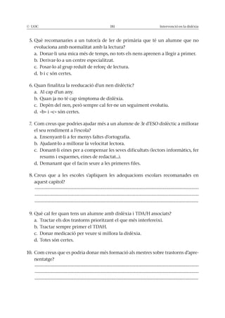 © UOC 181 Intervenció en la dislèxia
5. Què recomanaries a un tutor/a de 1er de primària que té un alumne que no
evoluciona amb normalitat amb la lectura?
a. Donar-li una mica més de temps, no tots els nens aprenen a llegir a primer.
b. Derivar-lo a un centre especialitzat.
c. Posar-lo al grup reduït de reforç de lectura.
d. b i c són certes.
6. Quan finalitza la reeducació d’un nen dislèctic?
a. Al cap d’un any.
b. Quan ja no té cap símptoma de dislèxia.
c. Depèn del nen, però sempre cal fer-ne un seguiment evolutiu.
d. «b» i «c» són certes.
7. Com creus que podries ajudar més a un alumne de 3r d’ESO dislèctic a millorar
el seu rendiment a l’escola?
a. Ensenyant-li a fer menys faltes d’ortografia.
b. Ajudant-lo a millorar la velocitat lectora.
c. Donant-li eines per a compensar les seves dificultats (lectors informàtics, fer
resums i esquemes, eines de redactat...).
d. Demanant que el facin seure a les primeres files.
8. Creus que a les escoles s’apliquen les adequacions escolars recomanades en
aquest capítol?
------------------------------------------------------------------------------------------------------------------
------------------------------------------------------------------------------------------------------------------
------------------------------------------------------------------------------------------------------------------
9. Què cal fer quan tens un alumne amb dislèxia i TDA/H associats?
a. Tractar els dos trastorns prioritzant el que més interfereixi.
b. Tractar sempre primer el TDAH.
c. Donar medicació per veure si millora la dislèxia.
d. Totes són certes.
10. Com creus que es podria donar més formació als mestres sobre trastorns d’apre-
nentatge?
------------------------------------------------------------------------------------------------------------------
------------------------------------------------------------------------------------------------------------------
------------------------------------------------------------------------------------------------------------------
 