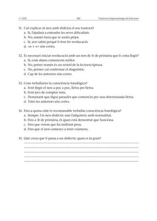 © UOC 182 Trastorns d’aprenentatge de la lectura
11. Cal explicar al nen amb dislèxia el seu trastorn?
a. Si, l’ajudarà a entendre les seves dificultats.
b. No, només faria que se sentís pitjor.
c. Si, així sabrà perquè li fem fer reeducació.
d. «a» i «c» són certes.
12. És necessari iniciar reeducació amb un nen de 1r de primària que li costa llegir?
a. Sí, com abans comencem millor.
b. No, potser només és un retard de la lectoescriptura.
c. No, primer cal confirmar el diagnòstic.
d. Cap de les anteriors són certes.
13. Com treballaries la consciència fonològica?
a. Fent llegir el nen a poc a poc, lletra per lletra.
b. Fent jocs de comptar sons.
c. Demanant que digui paraules que comencin per una determinada lletra.
d. Totes les anteriors són certes.
14. Fins a quina edat és recomanable treballar consciència fonològica?
a. Sempre. Un nen dislèctic mai l’adquireix amb normalitat.
b. Fins a 3r de primària, és quan està demostrat que funciona.
c. Fins que veiem que ha millorat prou.
d. Fins que el nen comenci a tenir exàmens.
15. Què creus que li passa a un dislèctic quan es fa gran?
------------------------------------------------------------------------------------------------------------------
------------------------------------------------------------------------------------------------------------------
------------------------------------------------------------------------------------------------------------------
------------------------------------------------------------------------------------------------------------------
------------------------------------------------------------------------------------------------------------------
 