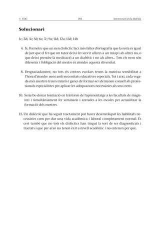 © UOC 183 Intervenció en la dislèxia
Solucionari
1c; 2d; 3c; 5d; 6c; 7c; 9a; 11d; 12a; 13d; 14b
4. Sí. Permetre que un nen dislèctic faci més faltes d’ortografia que la resta és igual
de just que el fet que un tutor deixi fer servir ulleres a un miop i als altres no, o
que deixi prendre la medicació a un diabètic i no als altres... Tots els nens són
diferents i l’obligació del mestre és atendre aquesta diversitat.
8. Desgraciadament, no tots els centres escolars tenen la mateixa sensibilitat a
l’hora d’atendre nens amb necessitats educatives especials. Tot i així, cada vega-
da més mestres tenen interès i ganes de formar-se i demanen consell als profes-
sionals especialistes per aplicar les adequacions necessàries als seus nens.
10. Seria bo donar formació en trastorns de l’aprenentatge a les facultats de magis-
teri i simultàniament fer seminaris i xerrades a les escoles per actualitzar la
formació dels mestres.
15. Un dislèctic que ha seguit tractament pot haver desenvolupat les habilitats ne-
cessàries com per dur una vida acadèmica i laboral completament normal. És
cert també que no tots els dislèctics han tingut la sort de ser diagnosticats i
tractats i que per això no tenen èxit a nivell acadèmic i no entenen per què.
 