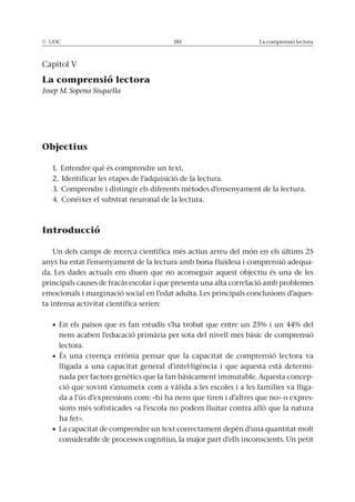 © UOC 185 La comprensió lectora
Capítol V
La comprensió lectora
Josep M. Sopena Sisquella
Objectius
1. Entendre què és comprendre un text.
2. Identificar les etapes de l’adquisició de la lectura.
3. Comprendre i distingir els diferents mètodes d’ensenyament de la lectura.
4. Conèixer el substrat neuronal de la lectura.
Introducció
Un dels camps de recerca científica més actius arreu del món en els últims 25
anys ha estat l’ensenyament de la lectura amb bona fluïdesa i comprensió adequa-
da. Les dades actuals ens diuen que no aconseguir aquest objectiu és una de les
principals causes de fracàs escolar i que presenta una alta correlació amb problemes
emocionals i marginació social en l’edat adulta. Les principals conclusions d’aques-
ta intensa activitat científica serien:
nens acaben l’educació primària per sota del nivell més bàsic de comprensió
lectora.
lligada a una capacitat general d’intel·ligència i que aquesta està determi-
nada per factors genètics que la fan bàsicament immutable. Aquesta concep-
ció que sovint s’assumeix com a vàlida a les escoles i a les famílies va lliga-
da a l’ús d’expressions com: «hi ha nens que tiren i d’altres que no» o expres-
ha fet».
considerable de processos cognitius, la major part d’ells inconscients. Un petit
 
