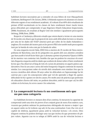 © UOC 187 La comprensió lectora
lower tracks) tenen
2008). Finalment, els resultats al Regne Unit són similars i igualment preocupants
Respecte a Catalunya, diferents estudis que estem duent a terme en una mostra
de 14 escoles ens diuen que la proporció de nens amb dificultats lectores se situaria
tant per la banda de sota com per la banda de sobre.
-
politana de Barcelona, una de les preguntes era quants dels seus alumnes considera
que han assolit el nivell lector bàsic que es demana a primer de primària?
de les mestres van contestar tots -
tats d’aquesta enquesta amb les dades que acabem de donar sobre el baix rendiment
lector que s’ha observat al llarg de tots els cursos de primària en aquets països cap-
davanters. Fins fa uns anys i arreu del món l’enquesta s’hagués contestat de manera
similar. Les concepcions sobre els nivells dels estudiants eren similars fins que la
recerca científica dels últims 30 anys sobre les dificultats en l’aprenentatge ha fet
canviar poc a poc les concepcions sobre què vol dir aprendre a llegir bé, quines
dificultats hi ha i quines en són les causes. Per molts anys de pràctica que portessin
els educadors d’arreu del món, no podíem descobrir, amb la cura que cal, les difi-
cultats en la lectura, les seves causes i les solucions.
2. La comprensió lectora és un contínuum més que
no pas una categoria
comprensió amb una sèrie de proves d’un conjunt gran de nens d’un mateix curs,
veurem que podem ordenar les puntuacions obtingudes de menor a major i que
en aquest ordre no hi trobem cap salt, hi ha una continuïtat. Com s’ha vist en el
d’aquest continu hi podem distingir una cua que inclou els que presenten els pit-
 