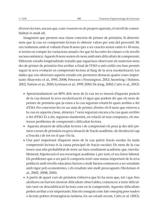 © UOC 188 Trastorns d’aprenentatge de la lectura
d’errors lectors, encara que, com veurem en els propers apartats, el nivell de comor-
biditat és molt alt.
-
nem que la cua en comprensió lectora és obtenir valors per sota del percentil 30,
ens trobarem amb al voltant d’uns 8 nens (per a ser exactes serien entre 6 i 10 nens,
si tenim en compte les variacions anuals i les que hi ha entre les classes o els nivells
seguir la seva evolució en comprensió lectora al llarg de la seva escolarització. Les
dades que ens ofereixen aquests estudis ens permeten destacar quatre coses impor-
de la cua durant la seva escolarització. O sigui que podem dir que els nens de
primer de primària que ja estan a la cua seguiran estant-hi quan arribin a 4rt
la cua en aquesta classe, almenys 7 nens seguiran encara a la cua quan arribin
-
teixos problemes de comprensió i dificultat lectora.
-
mers cursos de primària en greu situació de fracàs acadèmic, de desafecció cap
a l’escola i de tot en el que s’hi fa.
comprensió lectora és la causa principal de fracàs escolar). Els nens de la cua
tenen una alta probabilitat de tenir un baix rendiment acadèmic que, inevita-
blement, hipotecarà el seu recorregut acadèmic i, per tant, el seu futur laboral.
Els problemes que a un país li comporta tenir una massa important de la seva
població amb nivells educatius baixos o molt baixos comencen a ser estudiats
al., 2002, 2008, 2010).
aleshores no havien mostrat dificultats observables, comencen a tenir dificul-
tats tant en descodificació lectora com en la comprensió. Aquestes dificultats
late-emerging poor readers
o lectors pobres d’emergència tardana. En un estudi recent, Catts et al. (2012),
 