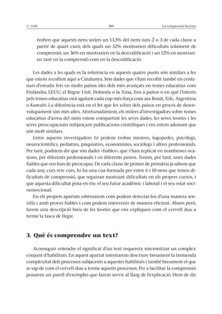 La comprensió lectora
-
en tant en la comprensió com en la descodificació.
Les dades a les quals es fa referència en aquests quatre punts són similars a les
-
-
volupament són més altes. Afortunadament, els milers d’investigadors sobre temes
educatius d’arreu del món estem compartint les seves dades, les seves teories i les
són molt similars.
Per tant, podríem dir que són dades «fiables», que s’han replicat en nombroses oca-
sions, per diferents professionals i en diferents països. Tenim, per tant, unes dades
cada any, curs rere curs, hi ha una cua formada per entre 6 i 10 nens que tenen di-
ficultats de comprensió, que seguiran mostrant dificultats en els propers cursos, i
que aquesta dificultat posa en risc el seu futur acadèmic i laboral i el seu estat soci-
oemocional.
En els propers apartats esbrinarem com podem detectar-los d’una manera sen-
farem una descripció breu de les teories que ens expliquen com el cervell duu a
terme la tasca de llegir.
3. Què és comprendre un text?
Aconseguir entendre el significat d’un text requereix sincronitzar un complex
conjunt d’habilitats. En aquest apartat intentarem descriure breument la tremenda
complexitat dels processos subjacents a aquestes habilitats i també breument el que
se sap de com el cervell duu a terme aquests processos. Per a facilitar la comprensió
 