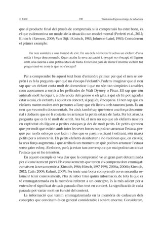 Trastorns d’aprenentatge de la lectura
que el producte final del procés de comprensió, si la comprensió ha estat bona, és
el primer exemple:
Un nen assisteix a una funció de circ. En un dels números hi actua un elefant d’una
amb una cadena a una petita estaca de fusta. El nen no para de mirar l’enorme elefant tot
preguntant-se: com és que no s’escapa?
Per a comprendre bé aquest text hem d’entendre primer per què el nen se sor-
prèn i es fa la pregunta «per què no s’escapa l’elefant?». Podem imaginar que el nen
sap que un elefant costa molt de domesticar i que no són tan simpàtics i amables
animals molt ferotges i, a diferencia dels gossos o els gats, a qui els hi pot agradar
estar a casa, els elefants, i aquest en concret, si pogués, s’escaparia. El nen sap que els
-
pregunta que es fa té molt de sentit. Ara bé, el nen no sap que als elefants nascuts
que per molt que estirin amb totes les seves forces no podran arrancar l’estaca, per-
petits per a arrancar-la. Els petits elefants desisteixen i no s’adonen que, en créixer,
l’estaca que ni ho intenten.
En aquest exemple es veu clar que la comprensió ve en gran part determinada
per el coneixement previ. Els coneixements que tenen els comprenedors emmagat-
-
lament tenir coneixements, s’ha de saber triar quina informació, de tota la que es
entendre el significat de cada paraula d’un text en concret. La significació de cada
paraula pot variar molt en funció del context.
conceptes que coneixem és en general considerable i sovint enorme. Considerem,
 