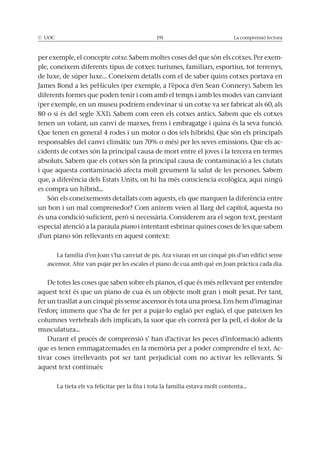 La comprensió lectora
per exemple, el concepte cotxe -
ple, coneixem diferents tipus de cotxes: turismes, familiars, esportius, tot terrenys,
de luxe, de súper luxe… Coneixem detalls com el de saber quins cotxes portava en
diferents formes que poden tenir i com amb el temps i amb les modes van canviant
(per exemple, en un museu podríem endevinar si un cotxe va ser fabricat als 60, als
tenen un volant, un canvi de marxes, frens i embragatge i quina és la seva funció.
Que tenen en general 4 rodes i un motor o dos (els híbrids). Que són els principals
-
cidents de cotxes són la principal causa de mort entre el joves i la tercera en termes
es compra un híbrid...
un bon i un mal comprenedor? Com anirem veien al llarg del capítol, aquesta no
especial atenció a la paraula piano i intentant esbrinar quines coses de les que sabem
d’un piano són rellevants en aquest context:
aquest text és que un piano de cua és un objecte molt gran i molt pesat. Per tant,
fer un trasllat a un cinquè pis sense ascensor és tota una proesa. Ens hem d’imaginar
columnes vertebrals dels implicats, la suor que els correrà per la pell, el dolor de la
musculatura...
-
aquest text continués:
La tieta els va felicitar per la fita i tota la família estava molt contenta…
 