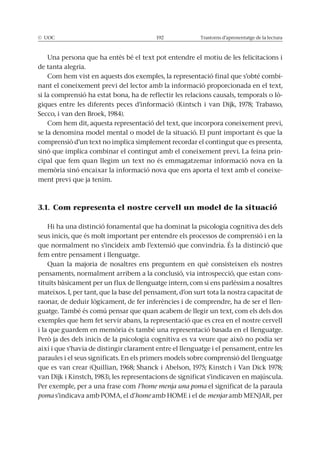 Trastorns d’aprenentatge de la lectura
Una persona que ha entès bé el text pot entendre el motiu de les felicitacions i
de tanta alegria.
Com hem vist en aquests dos exemples, la representació final que s’obté combi-
nant el coneixement previ del lector amb la informació proporcionada en el text,
-
Com hem dit, aquesta representació del text, que incorpora coneixement previ,
se la denomina model mental o model de la situació. El punt important és que la
comprensió d’un text no implica simplement recordar el contingut que es presenta,
sinó que implica combinar el contingut amb el coneixement previ. La feina prin-
cipal que fem quan llegim un text no és emmagatzemar informació nova en la
-
ment previ que ja tenim.
3.1. Com representa el nostre cervell un model de la situació
seus inicis, que és molt important per entendre els processos de comprensió i en la
fem entre pensament i llenguatge.
Quan la majoria de nosaltres ens preguntem en què consisteixen els nostres
pensaments, normalment arribem a la conclusió, via introspecció, que estan cons-
tituïts bàsicament per un flux de llenguatge intern, com si ens parléssim a nosaltres
mateixos. I, per tant, que la base del pensament, d’on surt tota la nostra capacitat de
-
guatge. També és comú pensar que quan acabem de llegir un text, com els dels dos
exemples que hem fet servir abans, la representació que es crea en el nostre cervell
així i que s’havia de distingir clarament entre el llenguatge i el pensament, entre les
paraules i el seus significats. En els primers models sobre comprensió del llenguatge
Per exemple, per a una frase com l’home menja una poma el significat de la paraula
poma s’indicava amb POMA, el d’home menjar
 