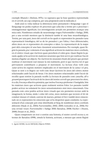 La comprensió lectora
en el cervell, un cop compresa, per una proposició com la indicada a1
.
llenguatge no podia explicar els processos que calia dur a terme per a processar i
mica més. Nombrosos estudis de neuroimatge (vegeu Pulvermüller i Fadiga, 2010,
per a una revisió) mostren que la distinció també té una base neurofisiológica.
Tenim, per una part, àrees del cervell en les quals es representen les paraules (una
altres àrees on es representen els conceptes o idees. La representació de la major
part dels conceptes té una base clarament sensoriomotora. Per exemple, quan lle-
gim la paraula groc i entenem el seu significat activem les mateixes àrees cerebrals,
-
raula agafar, se’ns activen les mateixes neurones que fem servir per realitzar l’acció
motora d’agafar un objecte. No s’activen les neurones finals del procés que permet
prèviament contribueix a preparar el moviment. La lectura d’un verb com
xutar activa les regions motores implicades en el moviment de la cama i el peu.
Quan se sent o es llegeix un verb com besar
relacionades amb l’acció de besar. I les àrees motores relacionades amb l’acció de
recollir quan sentim la paraula recollir. La lectura de paraules com canyella, all o
gessamí provoquen l’activació de les àrees del nostre cervell que processen les olors,
les mateixes àrees que activem quan realment sentim l’olor. Les paraules també
poden activar no solament les àrees sensoriomotores sinó àrees emocionals. Una
paraula com cotxe podria activar àrees visuals que ens permeten recrear amb la
imaginació, la forma, mida i color del cotxe, àrees motores que recreen el fet de
conduir (moure el volant, canviar de marxes, prémer el fre) i també àrees emocio-
nals on es representen les emocions que se’ns desperten quan conduïm. La repre-
sentació d’un concepte pot estar distribuïda al llarg de nombroses àrees cerebrals
Quan comprenem un text o sentim una historia, el nostre cervell recrea o, en
simula la historia, activant, a mesura que anem llegint
 