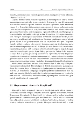 Trastorns d’aprenentatge de la lectura
paraules, les mateixes àrees cerebrals que activaríem si estiguéssim vivint la historia
en primera persona.
Aquesta distinció entre paraules i significats, és molt important tenir-la present
quan ens proposem entendre la comprensió del llenguatge. La base del pensament,
etc., no és el llenguatge, sinó aquestes representacions de les que acabem de parlar.
Quan acabem de llegir un text, la representació que es crea en el nostre cervell i que
una simulació o recreació com les que acaben de descriure. Emmagatzemem coses
que ens queia pel front) o els moviments que fem quan conduïm un cotxe o la imat-
ge d’un elefant, el circ que l’envolta, les olors del circ, el soroll de la gent, i no pas les
paraules «elefant», «cotxe, o «circ» que, per si soles, no tenen cap significat, sinó que la
seva relació amb aquest és arbitrària. El fet que en català fem servir la paraula taula,
en castellà sigui mesa o table en anglès, és totalment arbitrari per la majoria dels par-
Es tracta d’un ús que no guarda cap relació amb el significat i, per tant, el significat
no pot estar format per conjunts de paraules sinó per coses com les representacions
que es recreen en activar les àrees sensoriomotores cerebrals relacionades amb les
olors, moviments, colors, formes, etc., i altres àrees amb informació més abstracta.
Estem ara en condicions d’arribar a una conclusió que és molt important per a
entendre correctament els diferents tipus de dèficits de comprensió que es poden
donar. Un nen que tingui un llenguatge oral pobre pot tenir un món de significats
molt ric. Un nen amb un llenguatge oral pobre pot tenir un món intern molt ric,
amb paraules. Com veurem a la resta del capítol, aquesta pot ser la causa d’una gran
part de les dificultats de comprensió.
3.2. Els processos i els nivells d’explicació
Com dèiem abans, aconseguir entendre el significat de qualsevol text requereix
la sincronització d’un complex conjunt d’habilitats. Aquestes habilitats les podríem
descriure en diferents nivells d’explicació. Un primer nivell seria el de la genètica,
que ens ajudaria a entendre quins gens intervenen en la creació dels circuits neuro-
nals subjacents a aquestes habilitats i, en el cas d’un trastorn, si aquest el podem
explicar en base a una diferencia genètica. El segon nivell d’explicació, el nivell
 