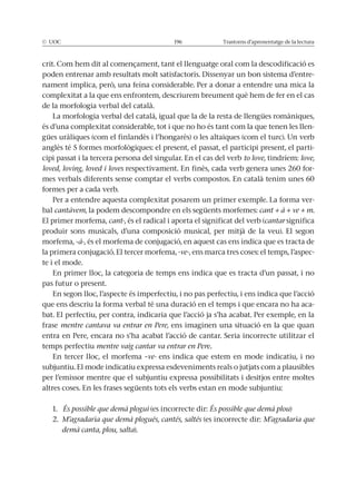 Trastorns d’aprenentatge de la lectura
-
complexitat a la que ens enfrontem, descriurem breument què hem de fer en el cas
de la morfologia verbal del català.
La morfologia verbal del català, igual que la de la resta de llengües romàniques,
és d’una complexitat considerable, tot i que no ho és tant com la que tenen les llen-
gües uràliques (com el finlandès i l’hongarès) o les altaiques (com el turc). Un verb
-
cipi passat i la tercera persona del singular. En el cas del verb to love, tindríem: love,
loved, loving, loved i loves respectivament. En finès, cada verb genera unes 260 for-
mes verbals diferents sense comptar el verbs compostos. En català tenim unes 60
formes per a cada verb.
Per a entendre aquesta complexitat posarem un primer exemple. La forma ver-
bal cantàvem, la podem descompondre en els següents morfemes: cant + à + ve + m.
El primer morfema, cant-, és el radical i aporta el significat del verb (cantar significa
produir sons musicals, d’una composició musical, per mitjà de la veu). El segon
morfema, -à-, és el morfema de conjugació, en aquest cas ens indica que es tracta de
la primera conjugació. El tercer morfema, -ve-, ens marca tres coses: el temps, l’aspec-
te i el mode.
En primer lloc, la categoria de temps ens indica que es tracta d’un passat, i no
pas futur o present.
En segon lloc, l’aspecte és imperfectiu, i no pas perfectiu, i ens indica que l’acció
que ens descriu la forma verbal té una duració en el temps i que encara no ha aca-
bat. El perfectiu, per contra, indicaria que l’acció ja s’ha acabat. Per exemple, en la
frase mentre cantava va entrar en Pere, ens imaginen una situació en la que quan
temps perfectiu mentre vaig cantar va entrar en Pere.
En tercer lloc, el morfema –ve- ens indica que estem en mode indicatiu, i no
subjuntiu. El mode indicatiu expressa esdeveniments reals o jutjats com a plausibles
per l’emissor mentre que el subjuntiu expressa possibilitats i desitjos entre moltes
altres coses. En les frases següents tots els verbs estan en mode subjuntiu:
1. És possible que demà plogui (es incorrecte dir: És possible que demà plou)
2. M’agradaria que demà plogués, cantés, saltés (es incorrecte dir: M’agradaria que
demà canta, plou, salta).
 