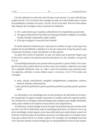 La comprensió lectora
L’ús del subjuntiu és molt més estès del que es pot pensar i va més enllà del que
acabem de dir. A (1) i (2) tenim dos exemples en què no és fàcil deduir que es tracta
de possibilitats o desitjos. En canvi, a (3), (4) i (5) no és tan fàcil. Tots els verbs subrat-
llats d’aquest dos exemples estan en present de subjuntiu:
3. Per a cada alumne que s’examini, caldrà detectar les singularitats que presenta.
4. Tot aquest material dins d’una lliçó servirà perquè l’alumne el llegeixi, el visualitzi,
l’escolti, l’estudiï, s’autoavaluï o sigui avaluat.
5. El fet que no plogui és causa del canvi climàtic
El mode indicatiu l’utilitzem per a descriure la realitat o el que creiem que és la
realitat (no les possibilitats o desitjos), és a dir, per a descriure el que ha passat o que
creiem que ha passat, el que està passant o el que passarà.
En quart lloc tenim el morfema -m, que ens indica que la persona (l’agent que
fa l’acció de cantar) és la primera persona del plural, és a dir, nosaltres, i no pas ell,
tu o jo.
La morfologia derivativa ens permet derivar paraules a partir d’altres. Per exem-
ple del nom amic, podem derivar un altre nom com amistat, o adjectius com amis-
tós o amigable. Morfemes com –ós, -able o -isme són morfemes que permeten deri-
var adjectius, adverbis o noms d’altres noms i viceversa. A (6) i (7) hi tenim uns
exemples:
6. amic, amical, amicalment, amigable, amigablement, amiguisme, amistar,
amistat, amistós, amistosament .
7. gust, gustació, gustament, gustar, gustatiu, gustatori, gustejar, gustós, gustosa-
ment.
Les dificultats en la morfologia són un clar predictor de dificultats de lectura i
de comprensió. En alguns estudis representa la variable amb més capacitat predic-
tiva. Estudis fets en llengües amb morfologia més complexa que l’anglès (finlandès,
xinès, àrab o hebreu) ens mostren encara més la seva importància.
A Catalunya, un percentatge de nens de quart de primària que pot oscil·lar entre
de la morfologia verbal, aquests nens tenen dificultats per poder deduir a partir de
la flexió verbal (els tipus de morfemes que hem vist abans) quin és el temps, la per-
sona que realitza l’acció o el mode o aspecte. Per exemple, un cop llegida una frase
com vaig anar al poble, un percentatge que no menyspreable de nens no pot respon-
 