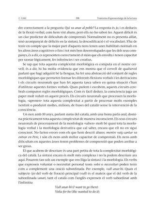 Trastorns d’aprenentatge de la lectura
dre correctament a la pregunta Qui va anar al poble? La resposta és jo, i es dedueix
un clar predictor de dificultats de comprensió. Normalment no es presenta aïllat,
tenir en compte que la major part d’aquests nens tenen unes habilitats normals en
les altres àrees cognitives o fins i tot més ben desenvolupades que les dels seus com-
panys, és a dir, es representen correctament el món que els envolta i tenen capacitat
-
vell, és a dir, hi ha molta evidencia que ens mostra que el cervell de qualsevol
parlant que hagi adquirit bé la llengua, ha fet una abstracció del conjunt de regles
i els circuits neuronals que han fet aquesta tasca saben en quina situació s’han
d’utilitzar aquestes formes verbals. Quan parlem i escoltem, aquests circuits cere-
paper molt reduït en aquest procés. Els circuits neuronals que processen la morfo-
logia, «aprenen» tota aquesta complexitat a partir de processar molts exemples
(sentint o produint moltes, milions, de frases del català) sense la intervenció de la
consciència.
Un nen amb 10 anys, parlant natiu del català, amb una bona parla oral, domi-
na pràcticament tota aquesta complexitat de manera inconscient. Els seus circuits
neuronals de processament de la morfologia «saben» molt bé quasi tota la morfo-
logia verbal i la morfologia derivativa que cal saber, encara que ell no en sigui
conscient. No farien errors com els que hem descrit abans: mentre vaig cantar va
entrar en Pere, i són els nens amb millor capacitat de comprensió. Els nens amb
dificultats en aquestes àrees tenen problemes de comprensió que poden arribar a
ser greus.
-
ca del català. La sintaxi encara és molt més complexa i no la podem descriure ara
aquí. Posarem tan sols un exemple que ens lliga la sintaxi i la morfologia. Els verbs
que expressen voluntat o necessitat personal (com voler o necessitar) poden tenir
com a complement una oració subordinada. Per exemple, vull anar-hi. Quan el
subjecte (jo) del verb de l’oració principal (vull) és el mateix que el del verb de la
subordinada (anar), tant el català com l’anglès expressen el verb subordinat amb
l’infinitiu:
Vull anar-hi (I want to go there)
Volia fer-ho (She wanted to do it)
 