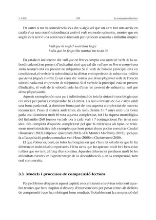 La comprensió lectora
En canvi, si no hi coincidència, és a dir, si algú vol que un altre faci una acció, en
català s’usa una oració subordinada amb el verb en mode subjuntiu, mentre que en
anglès es fa servir una construcció formada per «pronom acusatiu + infinitiu simple»:
Vull que hi vagi (I want him to go)
Volia que ho fes jo (She wanted me to do it)
En català és incorrecte dir vull que en Pere es compra una moto (el verb de la su-
bordinada està en present d’indicatiu), sinó que cal dir vull que en Pere es compri una
moto, (compri
condicional, el verb de la subordinada ha d’estar en imperfecte de subjuntiu: voldria
que demà plogués (cantés). voldria que demà plogui (el verb de l’oració
subordinada està en present de subjuntiu).
d’indicatiu, el verb de la subordinada ha d’anar en present de subjuntiu: vull que
demà plogui (canti).
Aquests exemples són una part infinitesimal de tota la sintaxi i morfologia que
cal saber per parlar i comprendre bé el català. Els nens catalans de 6 o 7 anys amb
una bona parla oral, ja dominen bona part de tota aquesta complexitat de manera
inconscient. Passa el mateix amb finès, els nens d’entre 5 i 7 anys amb una bona
del finlandès (260 formes verbals per a cada verb i 7 conjugacions). Per tenir una
-
mens morfosintàctics dels exemples que hem posat abans podeu consultar Caudal
i altres que no tant, al llarg d’un continu. Aquestes diferencies prediuen molt bé les
dificultats futures en l’aprenentatge de la descodificació o en la comprensió, tant
oral com escrita.
3.3. Models i processos de comprensió lectora
Per problemes d’espai en aquest capítol, ens centrarem en revisar solament aque-
lles teories que han inspirat el disseny d’intervencions per posar remei als dèficits
de comprensió i que han obtingut bons resultats. Probablement la comprensió del
 