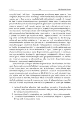 © UOC 201 La comprensió lectora
mental o lexicó. En la figura 1 els processos que tenen lloc en aquest moment s’han
suposar que es du a terme en paral·lel a la identificació de les paraules. El context
de l’oració i el del text ens determina a quins significats s’accedeix de cada paraula
realment un procés molt complex que, en gran part, es duu a terme de forma in-
conscient. En general, no ens adonem que la majoria de les paraules són ambigües,
és a dir, que una mateixa paraula pot tenir molts significats diferents i que, per tant,
determinar quin és el significat apropiat en un context és una tasca que cal fer per
a gairebé cada paraula que llegim o escoltem, i aquesta no és una tasca trivial. Un
cop tenim identificada tota la informació lligada a una paraula, és a dir, el seu sig-
nificat, els seus atributs sintàctics (si és un nom, un verb o un adjectiu) i el seu
comportament en relació a altres paraules de la mateixa oració (l’estructura argu-
mental i els papers temàtics en el cas del verbs, adjectius o noms deverbals) comen-
parsing). La representació sintàctica de l’oració ens permet
computar el significat de l’oració. El model de la figura 1 suposa que el significat
d’una oració és representa en forma de proposicions. A continuació es construeix
una representació del significat del text, integrant i relacionant les diferents propo-
sicions que el formen amb l’ajut dels processos que generen inferències. Les inferèn-
cies permeten completar la informació que falta en el text i donar-li coherència.
Finalment, construïm el model de la situació.
-
zació d’un complex conjunt d’habilitats (o processos, per utilitzar el terme adient) que
-
rament incomplert, d’aquestes habilitats o processos. Models de processament com
aquest ens permeten tenir un enfocament dels dèficits lectors molt interessant i que
s’ha mostrat molt fructífer. Ara ens podem preguntar en quin procés, d’entre tots els
que es descriuen en el model, pot tenir un dèficit un nen amb problemes de compren-
sió. Podem distingir tres tipus de processos en el model de la figura 1: els processos d’alt
nivell, els de nivell mitjà i els de baix nivell. Els processos d’alt nivell que inclouen:
1. L’accés al significat adient de cada paraula en un context determinat. Per
exemple, s’ha d’activar que un piano és una cosa gran i molt pesada, en el cas
del text que veiem anteriorment.
2. La construcció de les proposicions que conté el text i la seva interconnexió.
3. La construcció del model de la situació, a mesura que integrem el significat
del text amb el coneixement previ.
 