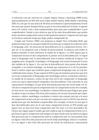 © UOC 205 La comprensió lectora
són nens que passen desapercebuts, ja que la seva descodificació és bona. A aquests
nens se’ls coneix com a mal comprenendors purs (pure poor comprehenders o poor
comprehenders). També es pot observar que hi ha mals descodificadors que poden
tenir una bona comprensió, serien els del quadrant numero 3. Aquests són nens que
si se’ls deixa suficient temps per llegir, poden comprendre bé.
Simple View of Reading
podríem traduir per la concepció simple de la lectura, per a explicar les relacions entre
el llenguatge oral i els processos de descodificació en la comprensió lectora. Tot i
que no va ser proposat com a model de processament, la manera com millor la
comprensió lectora té dos components: el primer seria la descodificació i el segon
mapping entre ortografia i fonologia) i el llenguatge oral estaria format per la resta
-
servir per comprendre el llenguatge oral (morfologia, sintaxi, vocabulari, inferènci-
es, model de la situació...) serien els que fem servir per comprendre el llenguatge
escrit un cop la representació ortogràfica s’ha descodificat i s’ha convertit en una
-
vell alt es comparteixen per la comprensió oral i la comprensió escrita. Per exemple,
no fem servir una morfologia, vocabulari o sintaxi diferent quan llegim que quan
-
menten o «saben» morfologia, vocabulari o sintaxi són comuns tant per a la tasca
prediccions que són fàcilment comprovables. Per exemple, si tenim un nen que és
aquest nen no farà una bona comprensió oral. Per tant, si el nen descodifica bé,
l’única raó, segons aquest model, que pot explicar que la comprensió lectora no si-
dels processos que es comparteixen amb la comprensió oral. La causa podria estar
en algun o més d’un dels processos de nivell mitjà (morfologia, sintaxi o vocabula-
ri) o en algun o més d’un dels processos de nivell alt (inferències, coneixement
 