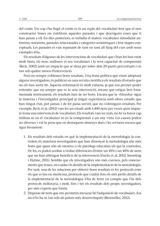 La comprensió lectora
del conte. Un cop s’ha llegit el conte es fa un repàs del vocabulari fent que el nen
construeixi frases on s’utilitzin aquestes paraules i que descriguin coses que li
han passat a ell. En dies posteriors, es treballa el mateix vocabulari introduint an-
-
ceptuals. Les paraules es van repassant de tant en tant all llarg del curs amb nous
exemples d’ús.
Els resultats d’algunes de les intervencions de vocabulari que s’han fet han estat
molt bons, els nens milloren el seu vocabulari i la seva capacitat de comprensió
tan sols quatre mesos d’intervenció.
alguns investigadors, és publicar en una revista científica els resultats d’estudis que
no els han sortit bé. Aquesta informació és molt valuosa, ja que ens permet poder
entendre que no sempre que es fa una intervenció, encara que estigui ben fona-
la mateixa i l’investigador principal ja tingui experiència amb altres estudis que
han tingut èxit, pot passar, i de fet passa sovint, que no s’obtinguin resultats. Per
-
te tenia una intervenció de vocabulari. Els resultats van ser nuls, no hi va haver cap
millora ni en el vocabulari ni en la comprensió a un any vista. Les causes poden
ser diverses i val la pena que en destaquem almenys dues i les revisem encara que
sigui breument:
1. Els resultats dels estudis en què la implementació de la metodologia la con-
trolen els mateixos investigadors que han dissenyat la metodologia són més
-
ments que tenen, en cuidar els detalls de la implementació de la metodologia.
Per tant, una de les solucions per obtenir bons resultats és fer protocols com
els que es fan en medicina, protocols que cuidin fins els més petits detalls de
protocols milloraria, i molt, fins i tot els resultats dels propis investigadors,
per més experts que fossin.
no n’hi ha ni tan sols als països més desenvolupats (Bienmiller, 2012).
 