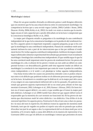 © UOC 210 Trastorns d’aprenentatge de la lectura
Morfologia i sintaxi
-
logia encara té més capacitat per a predir dificultats en la lectura i comprensió que
La major part d’aquests estudis es pregunten si la morfologia fa una contribució
-
tor. Per a aquests autors és important respondre a aquesta pregunta, ja que si fos cert
que la morfologia fa una contribució independent, s’hauria de considerar molt serio-
sament incloure-la com a part de les intervencions que es fan per millorar el rendi-
ment lector. Per trobar aquesta contribució independent, s’utilitzen tècniques estadís-
tiquessofisticadesidissenysexperimentalsbenafinatsquepermetenveuresirealment
morfologia i fonologia fan contribucions independents. El que sembla segur és que hi
ha una correlació molt important entre les proves de rendiment lector i les proves de
morfologia (és a dir, si afinem bé les proves i tenim un nen amb un dèficit en com-
prensió lectora o en descodificació, gairebé amb tota seguretat tindrà un dèficit en
morfologia). La correlació és tan important que costa de veure si poden fer contribu-
cions independents o si té sentit o cal plantejar-se trobar aquesta independència.
Una bona teoria sobre les causes ens permetria entendre com es poden relacio-
nar entre si els dèficits que podríem trobar en els diferents processos que participen
en la lectura. Actualment es considera que la dislèxia té, en la major part dels casos,
el seu origen en una representació deficient del so de les paraules. Els patrons neu-
ronals que generen aquesta representació del so no estan prou afinats ni ben seg-
-
tors no el tenen aquest dèficit i, en canvi, sí que sembla que el tenen la major part
dels dislèxics. Lehongre et al. (2010) també han observat que aquest dèficit seria el
-
nonword repetition. En aquesta prova, l’instructor li diu al nen una o dues no parau-
limitada, tant que de vegades no poden ni repetir una sola no paraula que acaben
d’escoltar tan just fa un segon o dos. La representació del so els dura molt poc en la
 