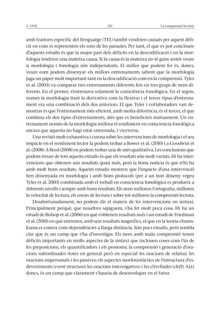 © UOC 211 La comprensió lectora
amb trastorn específic del llenguatge (TEL) també vindrien causats per aquest dèfi-
cit en com es representen els sons de les paraules. Per tant, el que es pot concloure
d’aquests estudis és que la major part dels dèficits en la descodificació i en la mor-
si morfologia i fonologia són independents. El millor que podem fer és, doncs,
veure com podem dissenyar els millors entrenaments sabent que la morfologia
juga un paper molt important tant en la descodificació com en la comprensió. Tyler
et al. (2003) va comparar tres entrenaments diferents fets en tres grups de nens di-
només la morfologia (tant la derivativa com la flexiva) i el tercer tipus d’entrena-
ment era una combinació dels dos anteriors. El que Tyler i col·laboradors van de-
mostrar és que l’entrenament més eficient, amb molta diferència, és el tercer, el que
combina els dos tipus d’entrenaments, atès que es beneficien mútuament. Un en-
encara que aquesta no hagi estat entrenada, i viceversa.
Una revisió molt exhaustiva i curosa sobre les intervencions de morfologia i el seu
al. (2008). A Reed (2008) en podem trobar una de més qualitativa. Les conclusions que
-
amb molt bons resultats. Aquests estudis mostren que l’impacte d’una intervenció
ben dissenyada en morfologia i amb bons protocols (per a un bon disseny vegeu
diferents nivells i sempre amb bons resultats. Els nens milloren l’ortografia, milloren
la velocitat de lectura, els errors de lectura i sobre tot milloren la comprensió lectora.
estudi de Bishop et al. (2006) en què s’obtenen resultats nuls i un estudi de Friedman
et al. (2010) en què entrenen, amb uns resultats magnífics, el que en la teoria choms-
clar que és un camp que s’ha d’investigar. Els nens amb mala comprensió tenen
dèficits importants en molts aspectes de la sintaxi que inclouen coses com l’ús de
-
-
deveniments (event structure cleft). Així
doncs, és un camp que clarament s’hauria de desenvolupar en el futur.
 