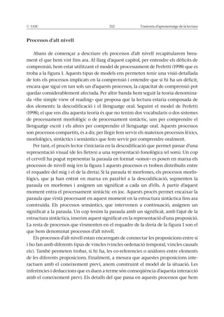 © UOC 212 Trastorns d’aprenentatge de la lectura
Processos d’alt nivell
-
ment el que hem vist fins ara. Al llarg d’aquest capítol, per entendre els dèficits de
troba a la figura 1. Aquests tipus de models ens permeten tenir una visió detallada
de tots els processos implicats en la comprensió i entendre que si hi ha un dèficit,
encara que sigui en tan sols un d’aquests processos, la capacitat de comprensió pot
quedar considerablement afectada. Per altre banda hem seguit la teoria denomina-
llenguatge escrit i els altres per comprendre el llenguatge oral. Aquests processos
son processos compartits, és a dir, per llegir fem servir els mateixos processos lèxics,
Per tant, el procés lector s’iniciaria en la descodificació que permet passar d’una
el cervell ha pogut representar la paraula en format «sonor» es posen en marxa els
processos de nivell mig (en la figura 1 aquests processos es troben distribuïts entre
-
paraula en morfemes i assignen un significat a cada un d’ells. A partir d’aquest
moment entra el processament sintàctic en joc. Aquests procés permet encaixar la
paraula que s’està processant en aquest moment en la estructura sintàctica fins ara
construïda. Els processos semàntics, que intervenen a continuació, assignen un
significat a la paraula. Un cop tenim la paraula amb un significat, amb l’ajut de la
estructura sintàctica, inserim aquest significat en la representació d’una proposició.
La resta de processos que s’esmenten en el requadre de la dreta de la figura 1 son el
que hem denominat processos d’alt nivell.
Els processos d’alt nivell estan encarregats de connectar les proposicions entre si
i ho fan amb diferents tipus de vincles (vincles ordenació temporal, vincles causals
etc). També permeten trobar, si hi ha, les co-referencies o anàfores entre elements
de les diferents proposicions. Finalment, a mesura que aquestes proposicions inte-
ractuen amb el coneixement previ, anem construint el model de la situació. Les
inferències i deduccions que es duen a terme són conseqüència d’aquesta interacció
amb el coneixement previ. Els detalls del que passa en aquests processos que hem
 