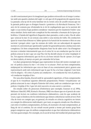 © UOC 214 Trastorns d’aprenentatge de la lectura
cia del coneixement previ és imaginant que podem retrocedir en el temps i contac-
tar amb uns quants catalans del segle XVII als que els hi poguérem dir aquesta frase.
La paraula cotxe ja els hi seria familiar (en la versió cotxe de cavalls) encara que no
la paraula policia que es d’origen francès i posterior a la Revolució Francesa. Tot i
així els hi costaria poc d’entendre-la si els hi expliquéssim que en la societat del
segle XVII ja existia el que podem considerar «maneres per fer mantenir l’ordre» una
-
leolítica. A banda del significat d’aquestes dues paraules, a més a més, s’ha de saber
que «aixecar la ma» és un senyal, una ordre o una norma de tràfic. Els conductors
societat i perquè calen i que les normes de tràfic són un subconjunt de aquestes
normes és convenient per aprofundir i poder fer generalitzacions o deduccions més
(recrear o simular internament) que en el cotxe hi va un conductor que ha vist al
policia aixecar la mà i que un cop l’ha vist ha decidit aturar el cotxe trepitjant el
fre. Tot aquesta informació, que no hi es a la frase inicial s’ha de «posar», és el que
en diem inferir, al menys en part, per entendre bé la frase.
Les dues proposicions bàsiques que representen la frase del nostre exemple seri-
representació amb més informació que la que hi ha a la frase original. Com hem
vist hi afegeix : «El cotxe el porta un conductor», «el conductor ha vist al policia»,
«el conductor trepitja el fre».
Per una altra banda, d’acord amb la «grounded cognition», el bon comprenedor
el que fa és visualitzar aquestes diferents proposicions. Primer «visualitzaria» un
policia aixecant la ma i després l’interior del cotxe, amb un conductor que veu al
-
prensió els lectors no realitzen inferències elaboratives, com les que acabem de
s’ha de tenir en compte que, en general, els estudis en ciència cognitiva no tenen
en compte les diferencies individuals i, per tant, en aquests estudis no s’ha diferen-
ciat entre el millors comprenedors, els bons, els normals i els mal comprenedors, al
llarg de tot el continu. En un estudi recent portat a terme pel nostre grup hem
pogut comprovar que els millors comprenedors si que fan inferències elaboratives
i les fan quasi sempre. Per exemple, en el cas de la frase del trasllat del piano que hem
 