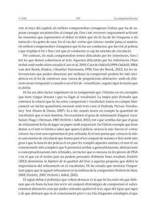 © UOC 215 La comprensió lectora
-
posar carregar un piano fins al cinquè pis. Fins i tot «recreen» (segurament activant
les neurones que representen el dolor) el dolor que els hi ha de fer l’esquena o els
músculs i les gotes de suor. En el cas del «cotxe que s’atura» també passa el mateix:
els millors comprenedors s’imaginen que hi ha un conductor, que ha vist al policia
i que trepitja el fre i fins i tot que el conductor es sap les normes de circulació.
Pel contrari, els mals comprenedors tenen dificultats per fer inferències, fins i
tot les que donen coherència al text. Aquestes dificultats per fer inferències s’han
-
tervencions que poden dissenyar per millorar la comprensió podem fer més inci-
dència en el fet de construir una «xarxa de proposicions abstractes» amb els dife-
rents nexes temporals o causals o en el fet de «visualitzar», segons sigui la teoria que
es defèn.
que hem vingut donant i que va lligat al vocabulari. La major part d’estudis que
esbrinen la relació que hi ha entre comprensió i vocabulari tenen en compte bàsi-
cament un factor quantitatiu mesurat amb tests com el Peabody Picture Vocabu-
vocabulari que el nen domina. No examinen el grau de refinament d’aquest voca-
de refinament hi ha de jugar un paper molt important. En l’últim exemple que hem
donat, si el nen es limita a saber que quan el policia «aixeca la mà» llavors el «cotxe
es una norma de circulació que forma part d’un conjunt de normes o lleis molt més
gran i que la funció del policia és en part fer complir aquestes normes, el nen té un
coneixement més complert que li permetrà arribar a generalitzacions, abstraccions
i en el que en el nostre país no podem presumir d’obtenir bons resultats. Perfetti
(2012) denomina la hipòtesi de la qualitat del lèxic a aquesta proposta que defèn la
-
El segon debat o polèmica que volem destacar és la que hi ha entre els que defe-
nen que els bons lectors fan sevir un conjunt d’estratègies de comprensió el sufici-
entment abstractes com per poder entendre qualsevol text, sigui del tipus que sigui
i els que defenen que és el coneixement previ i no l’ús d’aquestes estratègies el que
 