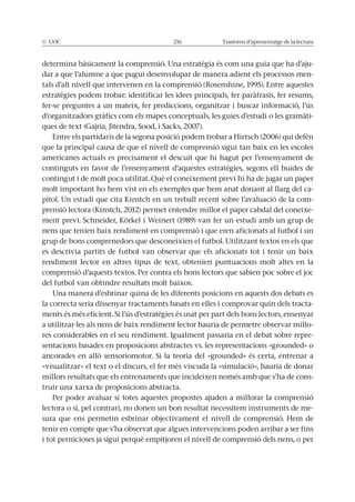 © UOC 216 Trastorns d’aprenentatge de la lectura
determina bàsicament la comprensió. Una estratègia és com una guia que ha d’aju-
dar a que l’alumne a que pugui desenvolupar de manera adient els processos men-
estratègies podem trobar: identificar les idees principals, fer paràfrasis, fer resums,
fer-se preguntes a un mateix, fer prediccions, organitzar i buscar informació, l’ús
d’organitzadors gràfics com els mapes conceptuals, les guies d’estudi o les gramàti-
que la principal causa de que el nivell de comprensió sigui tan baix en les escoles
americanes actuals es precisament el descuit que hi hagut per l’ensenyament de
continguts en favor de l’ensenyament d’aquestes estratègies, segons ell buides de
contingut i de molt poca utilitat. Què el coneixement previ hi ha de jugar un paper
molt important ho hem vist en els exemples que hem anat donant al llarg del ca-
pítol. Un estudi que cita Kinstch en un treball recent sobre l’avaluació de la com-
prensió lectora (Kinstch, 2012) permet entendre millor el paper cabdal del coneixe-
nens que tenien baix rendiment en comprensió i que eren aficionats al futbol i un
grup de bons comprenedors que desconeixien el futbol. Utilitzant textos en els que
es descrivia partits de futbol van observar que els aficionats tot i tenir un baix
rendiment lector en altres tipus de text, obtenien puntuacions molt altes en la
comprensió d’aquests textos. Per contra els bons lectors que sabien poc sobre el joc
del futbol van obtindre resultats molt baixos.
Una manera d’esbrinar quina de les diferents posicions en aquests dos debats es
la correcta seria dissenyar tractaments basats en elles i comprovar quin dels tracta-
a utilitzar-les als nens de baix rendiment lector hauria de permetre observar millo-
res considerables en el seu rendiment. Igualment passaria en el debat sobre repre-
sentacions basades en proposicions abstractes vs. les representacions «grounded» o
«visualitzar» el text o el discurs, el fer més viscuda la «simulació», hauria de donar
millors resultats que els entrenaments que incideixen només amb que s’ha de cons-
truir una xarxa de proposicions abstracta.
Per poder avaluar si totes aquestes propostes ajuden a millorar la comprensió
lectora o si, pel contrari, no donen un bon resultat necessitem instruments de me-
tenir en compte que s’ha observat que algues intervencions poden arribar a ser fins
i tot pernicioses ja sigui perquè empitjoren el nivell de comprensió dels nens, o per
 