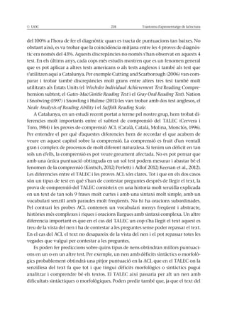 © UOC 218 Trastorns d’aprenentatge de la lectura
-
test. En els últims anys, cada cops més estudis mostren que es un fenomen general
que es pot aplicar a altres tests americans o als tests anglesos i també als test que
-
parar i trobar també discrepàncies molt grans entre altres tres test també molt
utilitzats als Estats Units (el Wechsler Individual Achievement Test Reading Compre-
hension subtest, el Gates–MacGinitie Reading Test i el Gray Oral Reading Test). Nation
Neale Analysis of Reading Ability i el Suffolk Reading Scale.
A Catalunya, en un estudi recent portat a terme pel nostre grup, hem trobat di-
ferencies molt importants entre el subtest de comprensió del TALEC (Cervera i
Per entendre el per què d’aquestes diferencies hem de recordar el que acabem de
veure en aquest capítol sobre la comprensió. La comprensió es fruit d’un ventall
sols un d’ells, la comprensió es pot veure greument afectada. No es pot pensar que
amb una única puntuació obtinguda en un sol test podem mesurar i abastar bé el
Les diferencies entre el TALEC i les proves ACL són clares. Tot i que en els dos casos
són un tipus de test en què s’han de contestar preguntes després de llegir el text, la
prova de comprensió del TALEC consisteix en una historia molt senzilla explicada
vocabulari senzill amb paraules molt freqüents. No hi ha oracions subordinades.
Pel contrari les probes ACL contenen un vocabulari menys freqüent i abstracte,
diferencia important es que en el cas del TALEC un cop s’ha llegit el text aquest es
treu de la vista del nen i ha de contestar a les preguntes sense poder repassar el text.
En el cas del ACL el text no desapareix de la vista del nen i el pot repassar totes les
vegades que vulgui per contestar a les preguntes.
Es poden fer prediccions sobre quins tipus de nens obtindran millors puntuaci-
-
gics probablement obtindrà una pitjor puntuació en la ACL que en el TALEC on la
analitzar i comprendre bé els textos. El TALEC així passaria per alt un nen amb
 