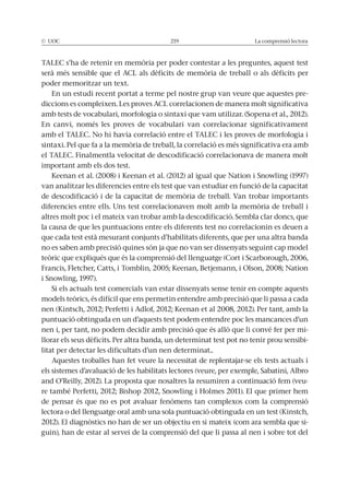 La comprensió lectora
poder memoritzar un text.
En un estudi recent portat a terme pel nostre grup van veure que aquestes pre-
diccions es compleixen. Les proves ACL correlacionen de manera molt significativa
En canvi, només les proves de vocabulari van correlacionar significativament
amb el TALEC. No hi havia correlació entre el TALEC i les proves de morfologia i
el TALEC. Finalmentla velocitat de descodificació correlacionava de manera molt
important amb els dos test.
van analitzar les diferencies entre els test que van estudiar en funció de la capacitat
la causa de que les puntuacions entre els diferents test no correlacionin es deuen a
que cada test està mesurant conjunts d’habilitats diferents, que per una altra banda
no es saben amb precisió quines són ja que no van ser dissenyats seguint cap model
puntuació obtinguda en un d’aquests test podem entendre poc les mancances d’un
-
llorar els seus dèficits. Per altra banda, un determinat test pot no tenir prou sensibi-
litat per detectar les dificultats d’un nen determinat..
Aquestes troballes han fet veure la necessitat de replentajar-se els tests actuals i
and O’Reilly, 2012). La proposta que nosaltres la resumiren a continuació fem (veu-
lectora o del llenguatge oral amb una sola puntuació obtinguda en un test (Kinstch,
-
guin), han de estar al servei de la comprensió del que li passa al nen i sobre tot del
 