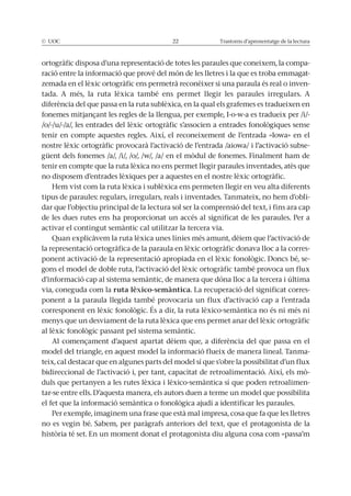 © UOC 22 Trastorns d’aprenentatge de la lectura
ortogràfic disposa d’una representació de totes les paraules que coneixem, la compa-
ració entre la informació que prové del món de les lletres i la que es troba emmagat-
zemada en el lèxic ortogràfic ens permetrà reconèixer si una paraula és real o inven-
tada. A més, la ruta lèxica també ens permet llegir les paraules irregulars. A
diferència del que passa en la ruta sublèxica, en la qual els grafemes es tradueixen en
fonemes mitjançant les regles de la llengua, per exemple, I-o-w-a es tradueix per /i/-
/o/-/u/-/a/, les entrades del lèxic ortogràfic s’associen a entrades fonològiques sense
tenir en compte aquestes regles. Així, el reconeixement de l’entrada «Iowa» en el
nostre lèxic ortogràfic provocarà l’activació de l’entrada /aiowa/ i l’activació subse-
güent dels fonemes /a/, /i/, /o/, /w/, /a/ en el mòdul de fonemes. Finalment ham de
tenir en compte que la ruta lèxica no ens permet llegir paraules inventades, atès que
no disposem d’entrades lèxiques per a aquestes en el nostre lèxic ortogràfic.
Hem vist com la ruta lèxica i sublèxica ens permeten llegir en veu alta diferents
tipus de paraules: regulars, irregulars, reals i inventades. Tanmateix, no hem d’obli-
dar que l’objectiu principal de la lectura sol ser la comprensió del text, i fins ara cap
de les dues rutes ens ha proporcionat un accés al significat de les paraules. Per a
activar el contingut semàntic cal utilitzar la tercera via.
Quan explicàvem la ruta lèxica unes línies més amunt, dèiem que l’activació de
la representació ortogràfica de la paraula en lèxic ortogràfic donava lloc a la corres-
ponent activació de la representació apropiada en el lèxic fonològic. Doncs bé, se-
gons el model de doble ruta, l’activació del lèxic ortogràfic també provoca un flux
d’informació cap al sistema semàntic, de manera que dóna lloc a la tercera i última
via, coneguda com la ruta lèxico-semàntica. La recuperació del significat corres-
ponent a la paraula llegida també provocaria un flux d’activació cap a l’entrada
corresponent en lèxic fonològic. És a dir, la ruta lèxico-semàntica no és ni més ni
menys que un desviament de la ruta lèxica que ens permet anar del lèxic ortogràfic
al lèxic fonològic passant pel sistema semàntic.
Al començament d’aquest apartat dèiem que, a diferència del que passa en el
model del triangle, en aquest model la informació flueix de manera lineal. Tanma-
teix, cal destacar que en algunes parts del model sí que s’obre la possibilitat d’un flux
bidireccional de l’activació i, per tant, capacitat de retroalimentació. Així, els mò-
duls que pertanyen a les rutes lèxica i lèxico-semàntica sí que poden retroalimen-
tar-se entre ells. D’aquesta manera, els autors duen a terme un model que possibilita
el fet que la informació semàntica o fonològica ajudi a identificar les paraules.
Per exemple, imaginem una frase que està mal impresa, cosa que fa que les lletres
no es vegin bé. Sabem, per paràgrafs anteriors del text, que el protagonista de la
història té set. En un moment donat el protagonista diu alguna cosa com «passa’m
 