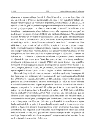 © UOC 220 Trastorns d’aprenentatge de la lectura
que un test com el TALEC es massa senzill i, tot i que el nen pugui tenir dèficits sin-
treball, que juga un paper crucial en els processos de comprensió, i amb l’única pun-
podem saber les causes. En el cas d’obtenir una puntuació baixa en el ACL, no sabem
si estem davant d’un problema de descodificació (hem vist que hi ha una correlació
molt alta amb la descodificació i el ACL) o estem amb un problema de vocabula-
ri, morfologia o sintaxi (també les correlacions són molt altes). O estem davant d’un
dèficit en els processos de més alt nivell. Per exemple, si el nen pot o no pot connec-
-
components per separat (la descodificació, la morfologia, el vocabulari, la sintaxi, les
sensibles de les que tenim ara a l’abast. Les proves actuals per mesurar vocabulari,
morfologia o sintaxi, com en el cas del TALEC, són massa simples i poc sensibles.
Nens amb problemes greus en aquests àmbits passarien desapercebuts (Carroll et al.
Els estudis longitudinals ens mostren que el mal disseny dels test de comprensió
i de llenguatge oral podrien ser els responsables del que van observar Adlof, Catts i
d’entendre aquests resultats és pensar que estem mesurant malament amb test ina-
dequats la capacitat de comprensió. El millor predictor de comprensió lectora a
entenen el que llegeixen és perquè descodifiquen malament fent bastants errors. A
vuitè la descodificació perd pes i el principal predictor de comprensió lectora passa
a ser el llenguatge oral. Una part dels nens que descodificaven malament a segon
ho han deixat de fer a vuitè i, si tenen bon llenguatge oral, ja poden comprendre
aquests nens mai haguessin estat considerats mals comprenedors encara que si mal
reading») és que si volem avaluar comprensió a aquestes edats ho hauríem de fer
amb tests orals i no amb tests de lectura.
 