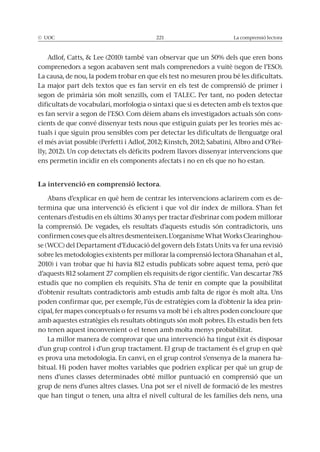 © UOC 221 La comprensió lectora
La causa, de nou, la podem trobar en que els test no mesuren prou bé les dificultats.
La major part dels textos que es fan servir en els test de comprensió de primer i
segon de primària són molt senzills, com el TALEC. Per tant, no poden detectar
dificultats de vocabulari, morfologia o sintaxi que si es detecten amb els textos que
-
cients de que convé dissenyar tests nous que estiguin guiats per les teories més ac-
tuals i que siguin prou sensibles com per detectar les dificultats de llenguatge oral
-
lly, 2012). Un cop detectats els dèficits podrem llavors dissenyar intervencions que
ens permetin incidir en els components afectats i no en els que no ho estan.
La intervenció en comprensió lectora.
Abans d’explicar en què hem de centrar les intervencions aclarirem com es de-
centenars d’estudis en els últims 30 anys per tractar d’esbrinar com podem millorar
-
d’aquests 812 solament 27 complien els requisits de rigor científic. Van descartar 785
d’obtenir resultats contradictoris amb estudis amb falta de rigor és molt alta. Uns
poden confirmar que, per exemple, l’ús de estratègies com la d’obtenir la idea prin-
cipal, fer mapes conceptuals o fer resums va molt bé i els altres poden concloure que
amb aquestes estratègies els resultats obtinguts són molt pobres. Els estudis ben fets
no tenen aquest inconvenient o el tenen amb molta menys probabilitat.
La millor manera de comprovar que una intervenció ha tingut èxit és disposar
d’un grup control i d’un grup tractament. El grup de tractament és el grup en què
es prova una metodologia. En canvi, en el grup control s’ensenya de la manera ha-
nens d’unes classes determinades obté millor puntuació en comprensió que un
grup de nens d’unes altres classes. Una pot ser el nivell de formació de les mestres
que han tingut o tenen, una altra el nivell cultural de les famílies dels nens, una
 