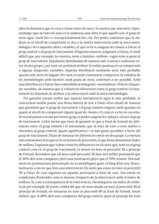 © UOC 222 Trastorns d’aprenentatge de la lectura
altra la dinàmica que es crea a classe entre els nens i la mestra que afavoreix l’apre-
nentatge (que no tots els anys es la mateixa), una altra el que aquell curs el grup de
nens sigui «molt bo» o «excepcionalment bo», etc. Per poder concloure que la mi-
llora en el nivell de comprensió es deu a la nostra intervenció amb la nova meto-
dologia i no a aquestes altres variables, el que es fa es assignar les classes a l’atzar al
difícil que, per exemple, les mestres, nens o famílies «millors» vagin totes a parar al
grup de tractament. Quedarien distribuïdes de manera més o menys uniforme en-
tre els dos grups i, per tant, no podríem atribuir la millor puntuació en comprensió
a alguna d’aquestes variables. Aquesta distribució uniforme seria més probable
quants més nens hi hagués. Per tant, és molt convenient comprovar la validesa de
les metodologies amb mostres molt grans de nens, centenars a ser possible. Amb
una distribució a l’atzar ben controlada aconseguim «neutralitzar» l’efecte d’aques-
tes variables, de manera que si s’observen diferencies entre el grup control i el trac-
tament les hauríem de atribuir a la intervenció amb la nova metodologia.
Per garantir encara millor que aquesta interpretació sigui la més probable, és
convenient també passar una bona bateria de test a l’inici d’un estudi de manera
que garantim que el grup de tractament i el grup control estiguin molt igualats en
quant al nivell de comprensió (siguin igual de «bons»). O, com es va fer en un estu-
di recent portat a terme pel nostre grup, es poden asignar les «pitjors» classes al grup
de tractament. L’altre factor que hem de garantir és que a final de l’estudi les dife-
rencies entre el grup control i el tractament, que al inici de curs o eren nul·les o
afavorien al grup control, siguin significatives i el més grans possibles a favor del
més entenedora és la que es fa en termes de percentils, el que hem denominat índex
control com en el grup de tractament, es situen en torn al percentil 30 a principi
de l’estudi. Recordem que els nens amb percentil 30 han tret millor puntuació que
-
ment les puntuacions percentuals no es modifiquen gaire al llarg d’un any d’esco-
larització, a no ser que fem una intervenció. Els nens que estan en torn al percentil
30 a l’inici de curs seguiran en aquesta puntuació a final de curs. Ara estem en
condicions d’entendre com es mesura l’impacte de la intervenció amb el índex de
-
ra de per exemple 30 punts, voldrà dir que els nens situats en torn al percentil 30 al
 