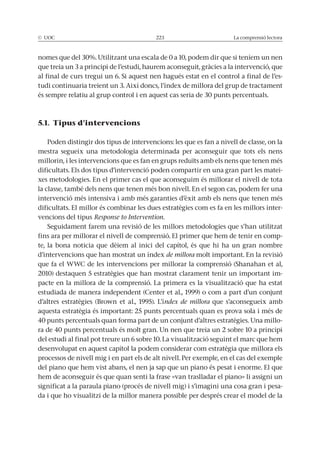 © UOC 223 La comprensió lectora
que treia un 3 a principi de l’estudi, haurem aconseguit, gràcies a la intervenció, que
-
tudi continuaria treient un 3. Així doncs, l’índex de millora del grup de tractament
és sempre relatiu al grup control i en aquest cas seria de 30 punts percentuals.
5.1. Tipus d’intervencions
Poden distingir dos tipus de intervencions: les que es fan a nivell de classe, on la
mestra segueix una metodologia determinada per aconseguir que tots els nens
millorin, i les intervencions que es fan en grups reduïts amb els nens que tenen més
dificultats. Els dos tipus d’intervenció poden compartir en una gran part les matei-
xes metodologies. En el primer cas el que aconseguim és millorar el nivell de tota
la classe, també dels nens que tenen més bon nivell. En el segon cas, podem fer una
intervenció més intensiva i amb més garanties d’èxit amb els nens que tenen més
dificultats. El millor és combinar les dues estratègies com es fa en les millors inter-
vencions del tipus Response to Intervention.
fins ara per millorar el nivell de comprensió. El primer que hem de tenir en comp-
te, la bona noticia que dèiem al inici del capítol, és que hi ha un gran nombre
d’intervencions que han mostrat un índex de millora molt important. En la revisió
2010) destaquen 5 estratègies que han mostrat clarament tenir un important im-
pacte en la millora de la comprensió. La primera es la visualització que ha estat
ndex de millora que s’aconsegueix amb
aquesta estratègia és important: 25 punts percentuals quan es prova sola i més de
40 punts percentuals quan forma part de un conjunt d’altres estratègies. Una millo-
ra de 40 punts percentuals és molt gran. Un nen que treia un 2 sobre 10 a principi
del estudi al final pot treure un 6 sobre 10. La visualització seguint el marc que hem
desenvolupat en aquest capítol la podem considerar com estratègia que millora els
processos de nivell mig i en part els de alt nivell. Per exemple, en el cas del exemple
del piano que hem vist abans, el nen ja sap que un piano és pesat i enorme. El que
hem de aconseguir és que quan senti la frase «van traslladar el piano» li assigni un
significat a la paraula piano (procés de nivell mig) i s’imagini una cosa gran i pesa-
da i que ho visualitzi de la millor manera possible per després crear el model de la
 