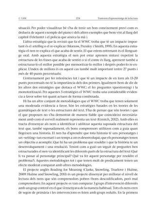 © UOC 224 Trastorns d’aprenentatge de la lectura
situació. Per poder visualitzar bé s’ha de tenir un bon coneixement previ com es
dedueix de aquest exemple del piano i dels altres exemples que hem vist al llarg del
capítol (l’elefantet i el policia que aixeca la mà ).
L’altra estratègia que la revisió que fa el WWC troba que té un impacte impor-
tant és el retelling -
tègia el nen re-explica el que acaba de sentir. El que estem entrenant és el llenguat-
ge oral. Amb aquesta estratègia el nen pot estar aprenen sintaxi (repetint la
estructura de les frases que acaba de sentir) o si el conte és llarg, aprenent també a
estructurar-lo el millor possible per memoritzar-lo millor i després poder-lo re-ex-
plicar. L’índex de millora és en aquest cas també molt important (entre 27 punts i
més de 40 punts percentuals).
L’entrenament per fer inferències tot i que té un impacte de en torn als 15-20
punts percentuals no té la importància dels dos primers. Igualment hem de dir de
les altres dos estratègies que destaca el WWC: el fer preguntes (questioning) i la
monotorització. Per aquestes 5 estratègies el WWC troba una considerable eviden-
cia a favor sobre tot quant actuen de forma combinada.
el que proposen no s’ha demostrat de manera fiable que coincideixi necessària-
ment amb com el cervell realment representa un text (Kinstch, 2012). Amb elles es
tracta d’ensenyar als nens a identificar i utilitzar aquesta suposada estructura del
text que, també suposadament, els bons comprensors utilitzen com a guia quan
llegeixen una historia. El nen ha d’aprendre que tota historia té uns personatges i
un «setting» (un escenari i un temps a on es desenvolupa), que els personatges tenen
desenvolupament i una resolució. Tenint com a guió un seguit de preguntes ben
estructurades el nen va identificant les diferents parts de la estructura del text (Què
li va passar al personatge principal? Què va fer aquest personatge per resoldre el
problema?). Aquestes metodologies tot i que tenen molt de predicament tenen un
efecte moderat comparat amb altres metodologies.
comprenedors). En aquest projecte es van comparar 3 grups d’intervenció diferents
amb un grup control en el que s’ensenyava de la manera habitual. Tots els nens eren
de segon de primària i les intervencions es feien amb grups reduïts. En la primera
 