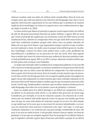 © UOC 226 Trastorns d’aprenentatge de la lectura
aquestes intervencions segurament hi ha una millora que es produeix de manera
implícita de la morfologia i la sintaxi en aquests nens com sembla demostrar algu-
nes dades (Carroll et al., 2012).
La bona noticia que dèiem al principi és aquesta: tenint aquest índex de millora
molt baix rendiment acadèmic perquè entre altres coses no poden entendre els
llibres de text que els hi donen i que segurament tampoc entenen el que el profes-
sor està explicant a classe. En molts casos és perquè tenen dèficits greus de vocabu-
lari, morfologia i sintaxi. En altres casos poden tenir, a més a més, problemes de
bons resultats que tenen les intervencions que acabem de descriure podríem redu-
La major part d’estudis sobre la millora de la comprensió publicats en els anys 80
assumint que eren la única causa del dèficits de comprensió i les intervencions es
-
sos de baix nivell i nivell mig que hem vist en aquests capítol, poden estar jugant un
paper encara més important. Les intervencions que estan centrades solament en els
processos d’alt nivell obtenen pitjors resultats que les que incorporen processos d’alt
nivell i nivell mig. També podem concloure que la millor manera d’entrenar-los és
amb llenguatge oral sobre tot en els primer cursos de primària i a infantil.
un dèficit en els processos d’alt nivell o a un dèficit dels processos de nivell mig.
Considerem, per exemple, el cas de les relacions causals o les relacions de co-refe-
nens als que els costa molt deduir les relacions causals en un text. Per altra banda,
se sap també que hi ha nens que no processen bé oracions subordinades i, en con-
cret, els connectors entre oracions. Connectors com «que» «tot i que» o «com que»
Com que plou, anirem a buscar cargols» ens hem de
plantejar si el nen que no comprèn aquesta frase ho fa perquè té un dèficit sintàctic
que li impedeix entendre aquest tipus d’oracions adverbials o perquè té un dèficit
 