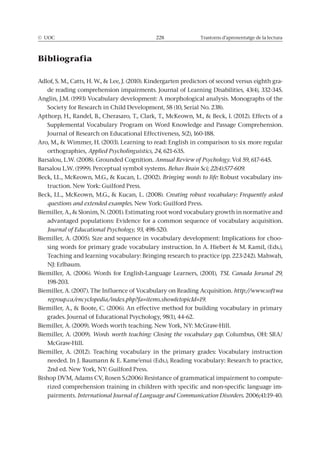© UOC 228 Trastorns d’aprenentatge de la lectura
Bibliografia
-
orthographies, Applied Psycholinguistics, 24, 621-635.
Annual Review of Psychology.
. Perceptual symbol systems. Behav Brain Sci; 22(4):577-609.
Bringing words to life: Robust vocabulary ins-
Creating robust vocabulary: Frequently asked
questions and extended examples
advantaged populations: Evidence for a common sequence of vocabulary acquisition.
Journal of Educational Psychology, 93,
-
Biemiller, A. (2006). Words for English-Language Learners, (2001), TSL Canada Jorunal 29,
Biemiller, A. (2007). The Influence of Vocabulary on Reading Acquisition. http://www.softwa
regroup.ca/encyclopedia/index.php?fa=items.show&topicId=19.
Words worth teaching: Closing the vocabulary gap.
Biemiller, A. (2012). Teaching vocabulary in the primary grades: Vocabulary instruction
-
-
pairments. International Journal of Language and Communication Disorders.
 