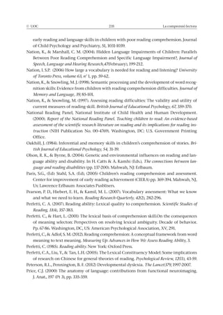 © UOC 235 La comprensió lectora
Journal of
Speech, Language and Hearing Research,47
University
of Toronto Press, volume 63, nº
-
Journal of
Memory and Language, 39, 85-101.
British Journal of Educational Psychology, 67
(2000). Report of the National Reading Panel. Teaching children to read: An evidence-based
assessment of the scientific research literature on reading and its implications for reading ins-
truction
Office.
Bri-
tish Journal of Educational Psychology, 54
-
The connections between lan-
guage and reading disabilities
Reading Research Quarterly, 42
Perfetti, C. A. (2007). Reading ability: Lexical quality to comprehension. Scientific Studies of
Reading, 11(4), 357-383.
meaning to text meaning. Measuring Up: Advances in How We Assess Reading Ability, 3.
Reading ability
of research on Chinese for general theories of reading. Psychological Review, 12
The Lancet379
 