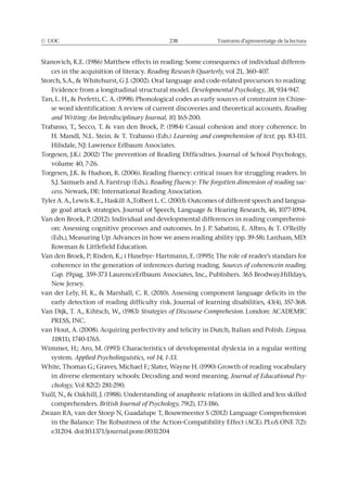 © UOC 238 Trastorns d’aprenentatge de la lectura
-
ces in the acquisition of literacy. Reading Research Quarterly, vol 21, 360-407.
Evidence from a longitudinal structural model. Developmental Psychology, 38
-
Reading
and Writing: An Interdisciplinary Journal, 10, 165-200.
Learning and comprehension of text. pp. 83-111.
volume 40, 7-26.
Reading fluency: The forgotten dimension of reading suc-
cess
-
-
coherence in the generation of inferences during reading. Sources of coherencein reading.
Cap. 19.
Strategies of Discourse Comprehesion.
Lingua,
118(11), 1740-1765.
system. Applied Psycholinguistics, vol 14, 1-33.
. Journal of Educational Psy-
chology,
comprehenders. British Journal of Psychology
 