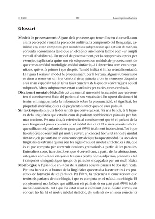 La comprensió lectora
Glossari
Models de processament: Alguns dels processos que tenen lloc en el cervell, com
ara la percepció visual, la percepció auditiva, la comprensió del llenguatge, ca-
minar, etc. estan compostos per nombrosos subprocessos que actuen de manera
conjunta i coordinada (és el que en el capítol anomenen també com «un ampli
ventall d’habilitats»). Un model de processament, per la comprensió lectora per
-
nitzats, què es fa primer i que després. També indica si hi ha retroalimentació.
La figura 1 seria un model de processament per la lectura. Alguns subprocessos
es duen a terme en un àrea cerebral determinada a on les neurones d’aquella
area s’han especialitzat en fer la tasca concreta de la que està encarregada aquell
subprocés. Altres subprocessos estan distribuïts per varies zones cerebrals.
Diccionari mental o lèxic: Estructura mental que conté les paraules que represen-
ten el coneixement lèxic del parlant, el seu vocabulari. En aquest diccionari hi
tenim emmagatzemada la informació sobre la pronunciació, el significat, les
Sintaxi: Aquesta paraula té dos sentits que convergeixen. Per una banda, és la bran-
ca de la lingüística que estudia com els parlants combinen les paraules per for-
mar oracions. Per una alta, fa referència al coneixement que té el parlant de la
és el que computa per construir oracions gramaticals a partir de les paraules.
Entre altres coses, han descobert que el cervell crea, a partir de fer abstraccions,
categories com ara les categories lèxiques (verbs, noms, adjectius, pronoms, etc.)
Morfologia: A l’igual que en el cas de la sintaxi aquesta paraula té dos significats.
Per una banda és la branca de la lingüística que estudia la estructura i els pro-
cessos de formació de les paraules. Per l’altra, fa referència al coneixement que
-
ment inconscient. Tot i que ha estat creat o construït per el nostre cervell, en
 