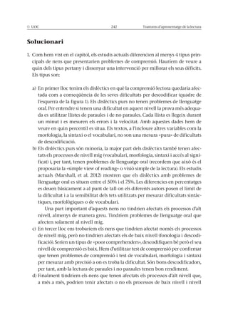 © UOC 242 Trastorns d’aprenentatge de la lectura
Solucionari
1. Com hem vist en el capítol, els estudis actuals diferencien al menys 4 tipus prin-
quin dels tipus pertany i dissenyar una intervenció per millorar els seus dèficits.
Els tipus son:
a) En primer lloc tenim els dislèctics en què la comprensió lectora quedaria afec-
tada com a conseqüència de les seves dificultats per descodificar (quadre de
l’esquerra de la figura 1). Els dislèctics purs no tenen problemes de llenguatge
oral. Per entendre si tenen una dificultat en aquest nivell la prova més adequa-
da es utilitzar llistes de paraules i de no paraules. Cada llista es llegeix durant
un minut i es mesuren els errors i la velocitat. Amb aquestes dades hem de
veure en quin percentil es situa. Els textos, a l’incloure altres variables com la
morfologia, la sintaxi o el vocabulari, no son una mesura «pura» de dificultats
de descodificació.
b) Els dislèctics purs són minoria, la major part dels dislèctics també tenen afec-
tats els processos de nivell mig (vocabulari, morfologia, sintaxi i accés al signi-
actuals (Marshall, et al. 2012) mostren que els dislèctics amb problemes de
es deuen bàsicament a al punt de tall on els diferents autors posen el límit de
la dificultat i a la sensibilitat dels tets utilitzats per mesurar dificultats sintàc-
Una part important d’aquests nens no tindrien afectats els processos d’alt
nivell, almenys de manera greu. Tindríem problemes de llenguatge oral que
afecten solament al nivell mig.
c) En tercer lloc ens trobaríem els nens que tindrien afectat només els processos
-
que tenen problemes de comprensió i test de vocabulari, morfologia i sintaxi
per tant, amb la lectura de paraules i no paraules tenen bon rendiment.
d) Finalment tindríem els nens que tenen afectats els processos d’alt nivell que,
a més a més, podrien tenir afectats o no els processos de baix nivell i nivell
 