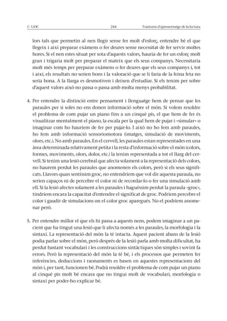 © UOC 244 Trastorns d’aprenentatge de la lectura
llegeix i així preparar exàmens o fer deures sense necessitat de fer servir moltes
gran i trigaria molt per preparar el mateix que els seus companys. Necessitaria
molt més temps per preparar exàmens o fer deures que els seus companys i, tot
i així, els resultats no serien bons i la valoració que se li faria de la feina feta no
4. Per entendre la distinció entre pensament i llenguatge hem de pensar que les
el problema de com pujar un piano fins a un cinquè pis, el que hem de fer és
visualitzar mentalment el piano, la escala per la qual hem de pujar i «simular» o
ho fem amb informació sensoriomotora (imatges, simulació de moviments,
olors, etc.). No amb paraules. En el cervell, les paraules estan representades en una
àrea determinada relativament petita i la resta d’informació sobre el món (colors,
formes, moviments, olors, dolor, etc.) la tenim representada a tot el llarg del cer-
-
cats. Llavors quan sentíssim groc, no entendríem que vol dir aquesta paraula, no
tindríem encara la capacitat d’entendre el significat de groc. Podríem percebre el
color i gaudir de simulacions on el color groc aparegués. No el podríem anome-
5. Per entendre millor el que els hi passa a aquests nens, podem imaginar a un pa-
cient que ha tingut una lesió que li afecta només a les paraules, la morfologia i la
sintaxi. La representació del món la té intacta. Aquest pacient abans de la lesió
perdut bastant vocabulari i les construccions sintàctiques són simples i sovint fa
inferències, deduccions i raonaments es basen en aquestes representacions del
món i, per tant, funcionen bé. Podrà resoldre el problema de com pujar un piano
al cinquè pis molt bé encara que no tingui molt de vocabulari, morfologia o
sintaxi per poder-ho explicar bé.
 