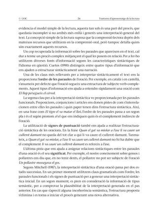 © UOC 26 Trastorns d’aprenentatge de la lectura
evidencia el model simple de la lectura, aquesta tan sols és una part del procés, que
quedaria incomplet si no arribés més enllà i generés una interpretació general del
text. La concepció simple de la lectura suposa que la comprensió lectora depèn dels
mateixos recursos que utilitzem en la comprensió oral, però tampoc detalla quins
són exactament aquests recursos.
Un cop recuperada la informació sobre les paraules que apareixen en el text, cal
dur a terme un procés complex mitjançant el qual les posem en relació. Per a fer-ho
utilitzem diverses fonts d’informació segons les característiques sintàctiques de
l’idioma en qüestió. Cuetos (1990) distingeix entre quatre tipus d’informació que
ens ajuden a estructurar sintàcticament una narració.
Una de les claus més rellevants per a interpretar sintàcticament el text ens la
proporciona l’ordre de les paraules de l’oració. Per exemple, en català i en castellà,
s’assumeix per defecte que l’oració segueix una estructura de subjecte-verb-comple-
ments. Aquest tipus d’informació ens ajuda a entendre ràpidament una oració com
El llop persegueix el cérvol.
La segona clau per a la interpretació sintàctica ve proporcionada per les paraules
funcionals. Preposicions, conjuncions i articles ens donen pistes de com s’interrela-
cionen entre elles les paraules i quin paper tenen dins l’estructura sintàctica. Així,
en una frase com El tigre el va matar el lleó, l’ordre de les paraules passa a un segon
pla i és el segón pronom el el que ens indiquen quin és el complement indirecte de
l’oració.
La utilització de signes de puntuació també ens ajuda a realitzar l’estructura-
ció sintàctica de les oracions. En la frase Quan el gat va miolar a l’ase li va caure un
cullerot damunt no queda del tot clar a qui li va caure el cullerot damunt. Tanma-
teix, a Quan el gat va miolar, a l’ase li va caure un cullerot damunt no hi ha dubte que
el complement li va caure un cullerot damunt es refereix a l’ase.
L’última pista que ens ajuda a assignar relacions sintàctiques entre les paraules
d’una oració és el seu significat. Per exemple, el nostre coneixement sobre gossos i
pollastres ens diu que, en no tenir dents, el pollastre no pot ser subjecte de l’oració
Un pollastre mossegava el gos.
Segons Mitchell (1987), la interpretació sintàctica d’una oració passa per dos es-
tadis successius. En un primer moment utilitzem claus gramaticals com l’ordre, les
paraules funcionals i els signes de puntuació per a generar una interpretació sintàc-
tica inicial. En un segon moment, es pren en consideració la informació de tipus
semàntic, per a comprovar la plausibilitat de la interpretació generada en el pas
anterior. En cas que s’apreciï alguna incoherència semàntica, l’estructura proposta
s’elimina i es torna a iniciar el procés generant una nova alternativa.
 