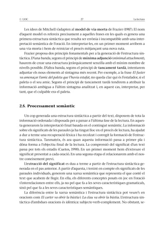 © UOC 27 La lectura
Les idees de Mitchell s’adapten al model de via morta de Frazier (1987). El nom
d’aquest model es refereix precisament a aquelles frases en les quals es genera una
primera estructura sintàctica que resulta ser errònia i incompatible amb una inter-
pretació semàntica de l’oració. En interpretar-les, en un primer moment arribem a
una via morta i hem de reiniciar el procés mitjançant una nova ruta.
Frazier proposa dos principis fonamentals per a la generació de l’estructura sin-
tàctica. D’una banda, segons el principi de mínima adjunció (minimal attachment),
haurem de crear una estructura jeràrquicament senzilla amb el mínim nombre de
nivells possible. D’altra banda, segons el principi de tancament tardà, intentarem
adjuntar els nous elements al sintagma més recent. Per exemple, a la frase El fuster
va amenaçar l’amic del paleta que l’havia estafat, no queda clar qui és l’estafador, si el
paleta o el seu amic. Segons el principi de tancament tardà tendirem a atribuir la
informació ambigua a l’últim sintagma analitzat i, en aquest cas, interpretar, per
tant, que el culpable era el paleta.
2.5. Processament semàntic
Un cop generada una estructura sintàctica a partir del text, disposem de tota la
informació ordenada i disposada per a passar a l’última fase de la lectura. En aques-
ta generarem la interpretació final basada en el contingut semàntic. La informació
sobre els significats de les paraules ja ha tingut lloc en el procés de lectura, ha ajudat
a dur a terme una recuperació lèxica i ha recolzat i corregit la formació de l’estruc-
tura sintàctica. Tanmateix, és ara quan aquesta informació passa a primer pla i
dóna forma a l’objectiu final de la lectura. La comprensió del significat d’un text
passa per tots els estadis (Cuetos, 1990). En un primer moment hem d’extreure el
significat presentat a cada oració. En una segona etapa el relacionarem amb el nos-
tre coneixement previ.
L’extracció del significat es duu a terme a partir de l’estructura sintàctica ge-
nerada en el pas anterior. A partir d’aquesta, i tenint en compte els significats de les
paraules individuals, generem una xarxa semàntica que representa el que conté el
text que acabem de llegir. En ella, els diferents conceptes posats en joc en l’oració
s’interrelacionen entre ells, ja no pel que fa a les seves característiques gramaticals,
sinó pel que fa a les seves característiques semàntiques.
La diferència entre la xarxa semàntica i l’estructura sintàctica pot veure’s en
oracions com El carter va obrir la bústia i La clau va obrir la bústia. L’estructura sin-
tàctica d’ambdues oracions és idèntica: subjecte-verb-complement. No obstant, se-
 
